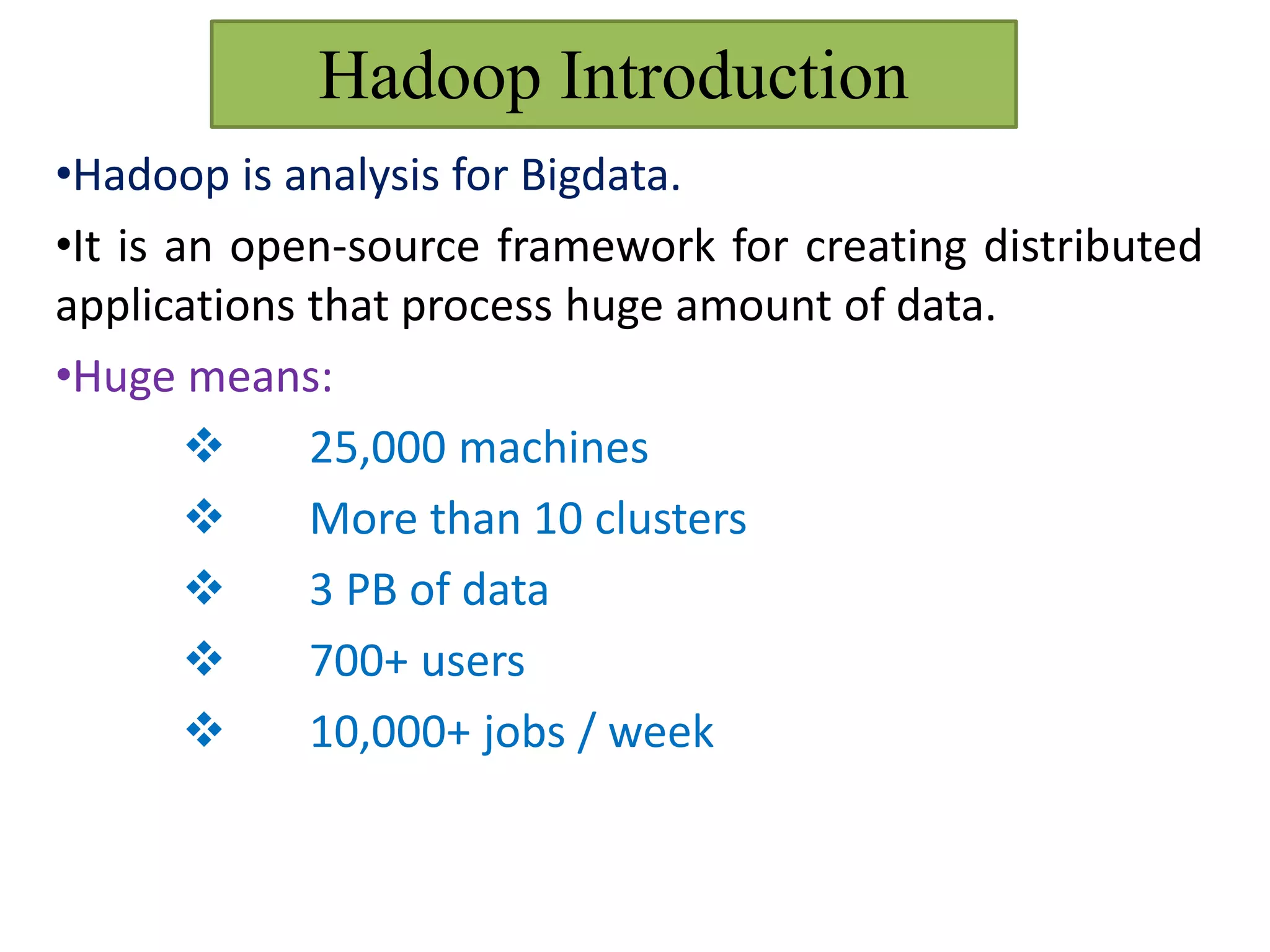 Hadoop Introduction
•Hadoop is analysis for Bigdata.
•It is an open-source framework for creating distributed
applications that process huge amount of data.
•Huge means:
 25,000 machines
 More than 10 clusters
 3 PB of data
 700+ users
 10,000+ jobs / week
 