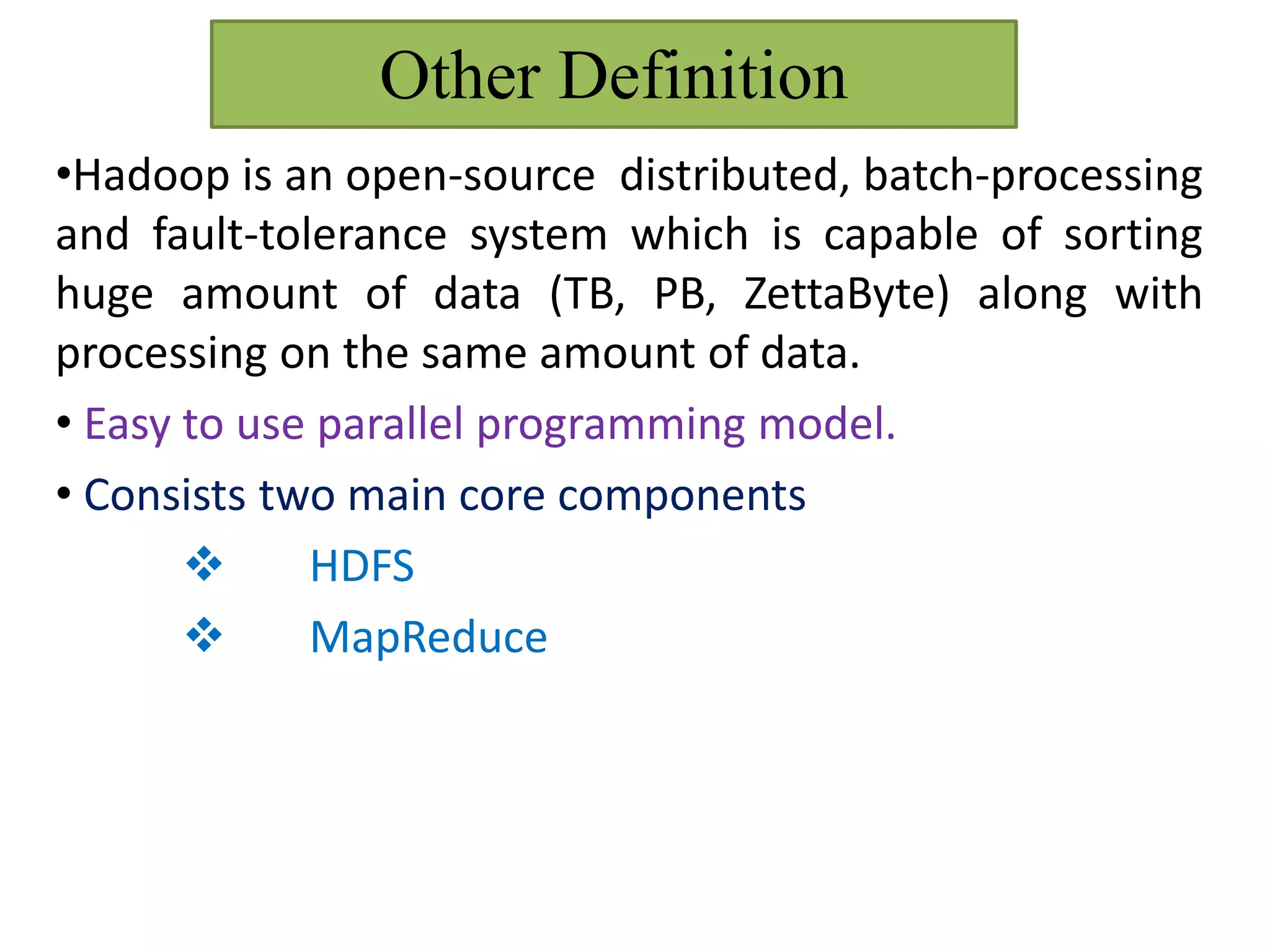 Other Definition
•Hadoop is an open-source distributed, batch-processing
and fault-tolerance system which is capable of sorting
huge amount of data (TB, PB, ZettaByte) along with
processing on the same amount of data.
• Easy to use parallel programming model.
• Consists two main core components
 HDFS
 MapReduce
 