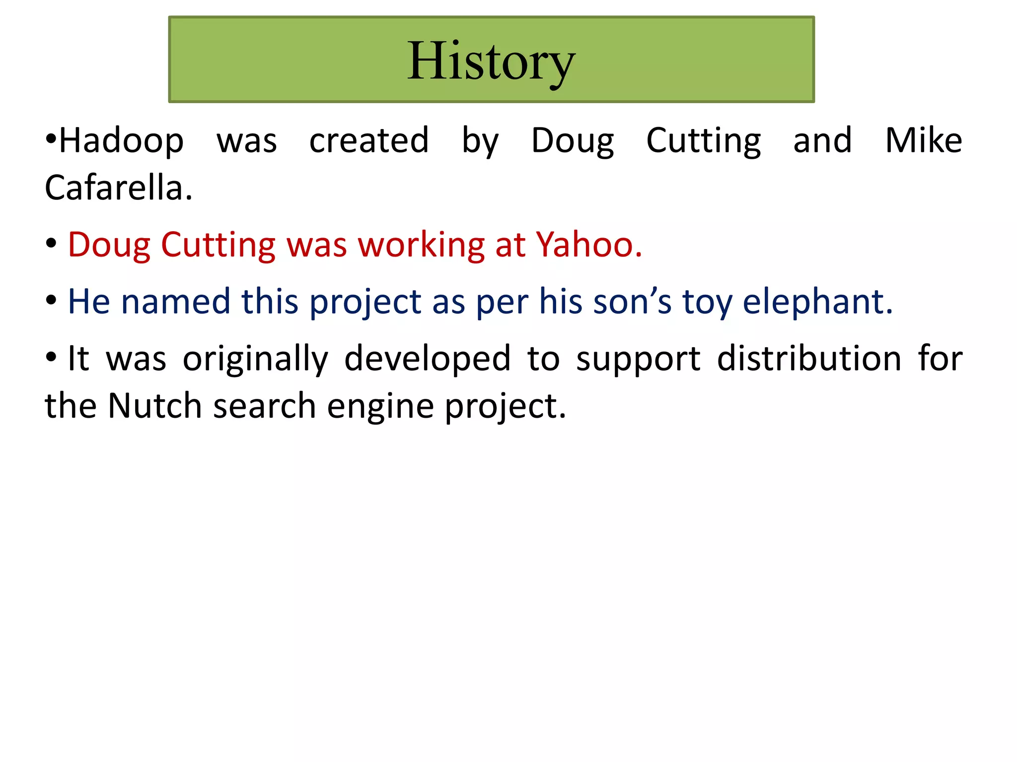 History
•Hadoop was created by Doug Cutting and Mike
Cafarella.
• Doug Cutting was working at Yahoo.
• He named this project as per his son’s toy elephant.
• It was originally developed to support distribution for
the Nutch search engine project.
 