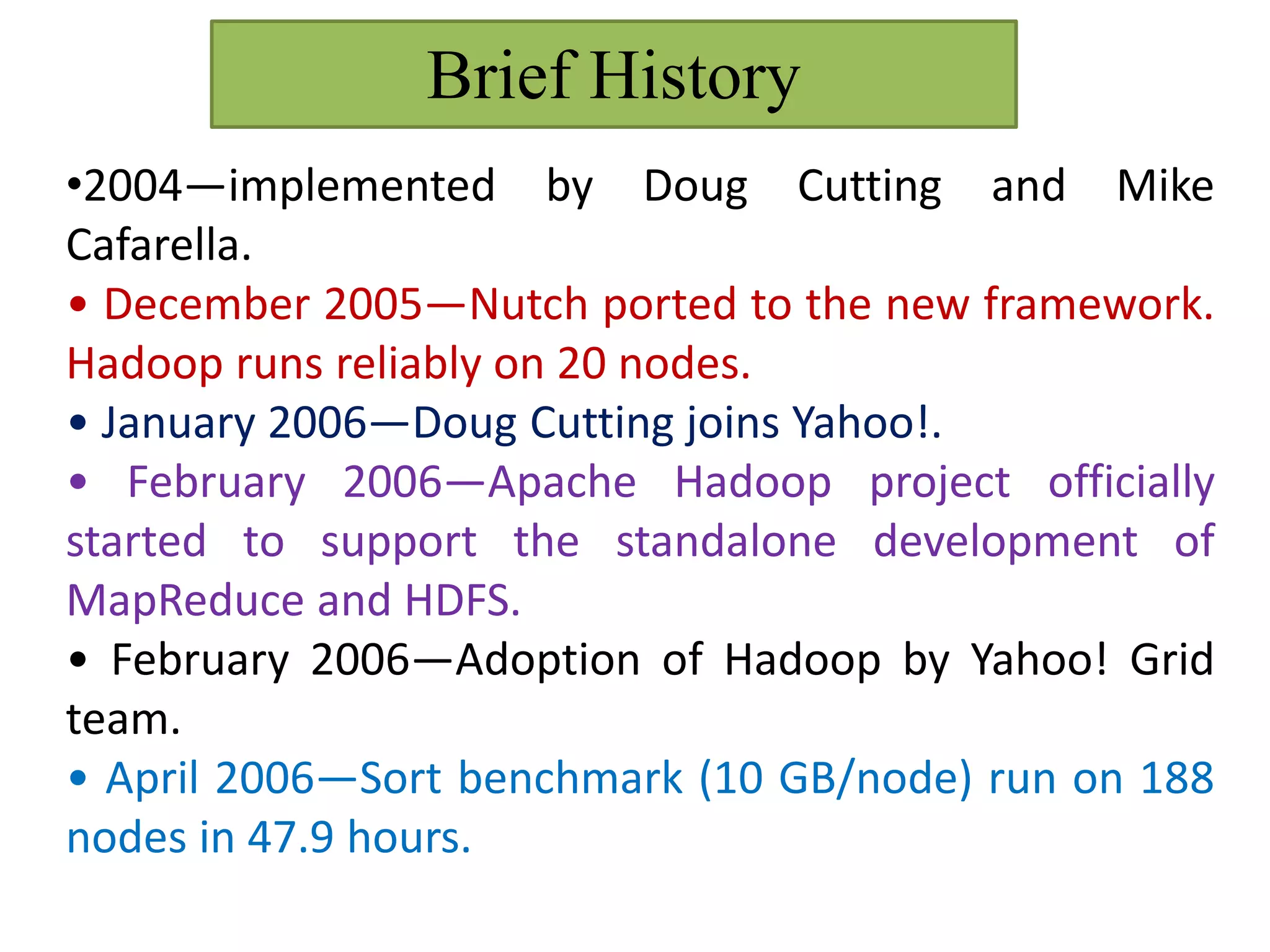 Brief History
•2004—implemented by Doug Cutting and Mike
Cafarella.
• December 2005—Nutch ported to the new framework.
Hadoop runs reliably on 20 nodes.
• January 2006—Doug Cutting joins Yahoo!.
• February 2006—Apache Hadoop project officially
started to support the standalone development of
MapReduce and HDFS.
• February 2006—Adoption of Hadoop by Yahoo! Grid
team.
• April 2006—Sort benchmark (10 GB/node) run on 188
nodes in 47.9 hours.
 