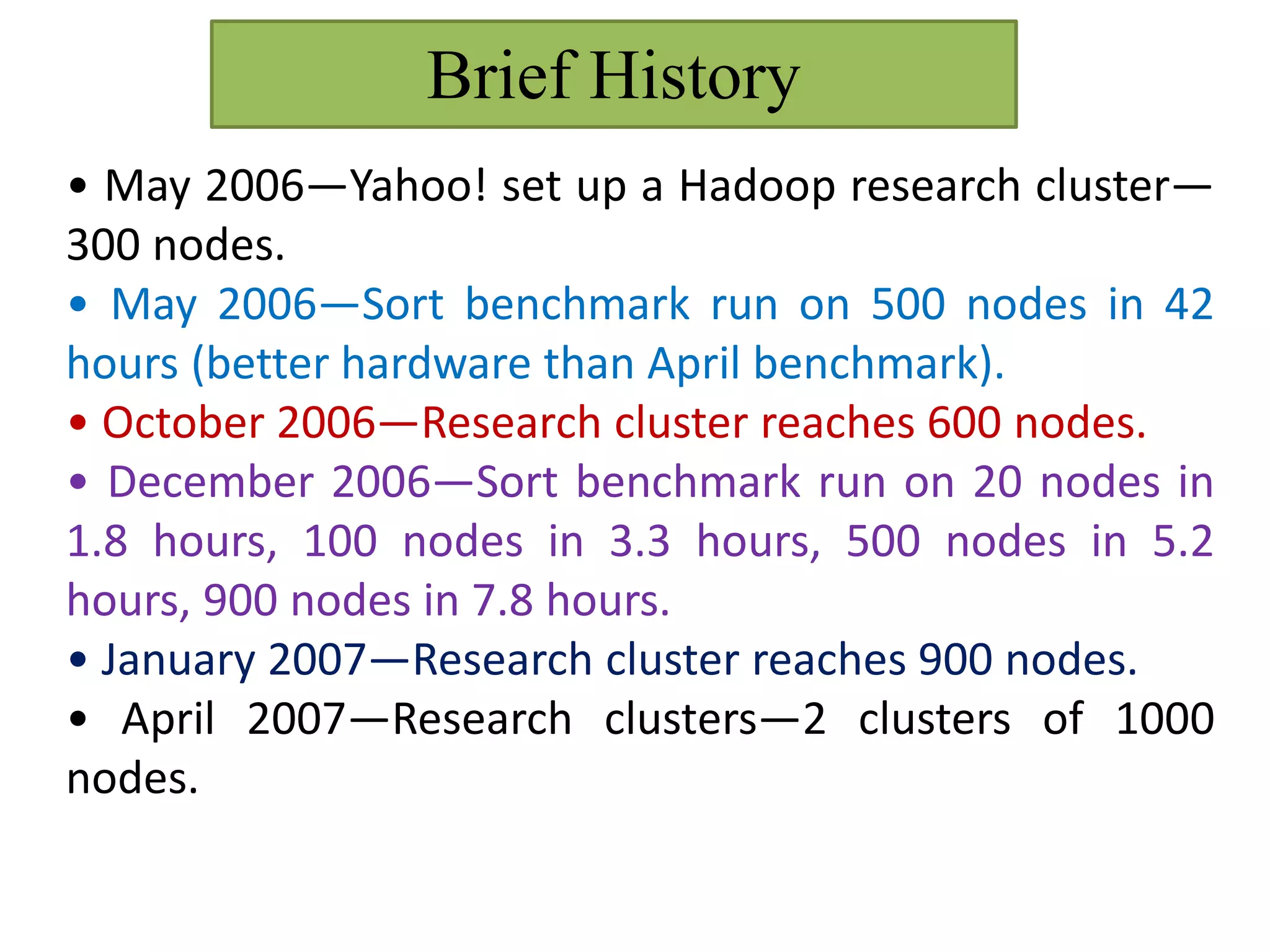 Brief History
• May 2006—Yahoo! set up a Hadoop research cluster—
300 nodes.
• May 2006—Sort benchmark run on 500 nodes in 42
hours (better hardware than April benchmark).
• October 2006—Research cluster reaches 600 nodes.
• December 2006—Sort benchmark run on 20 nodes in
1.8 hours, 100 nodes in 3.3 hours, 500 nodes in 5.2
hours, 900 nodes in 7.8 hours.
• January 2007—Research cluster reaches 900 nodes.
• April 2007—Research clusters—2 clusters of 1000
nodes.
 