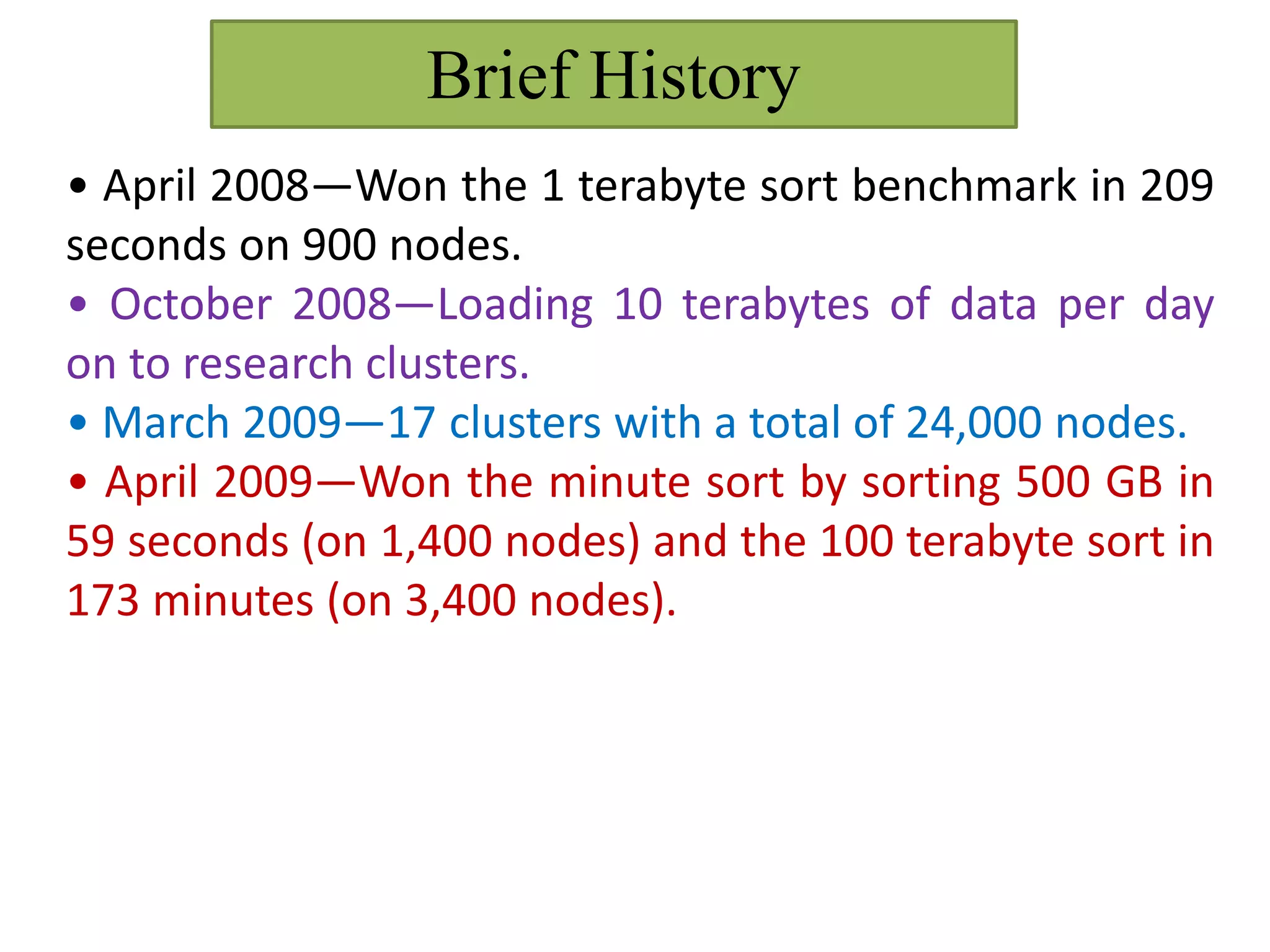 Brief History
• April 2008—Won the 1 terabyte sort benchmark in 209
seconds on 900 nodes.
• October 2008—Loading 10 terabytes of data per day
on to research clusters.
• March 2009—17 clusters with a total of 24,000 nodes.
• April 2009—Won the minute sort by sorting 500 GB in
59 seconds (on 1,400 nodes) and the 100 terabyte sort in
173 minutes (on 3,400 nodes).
 