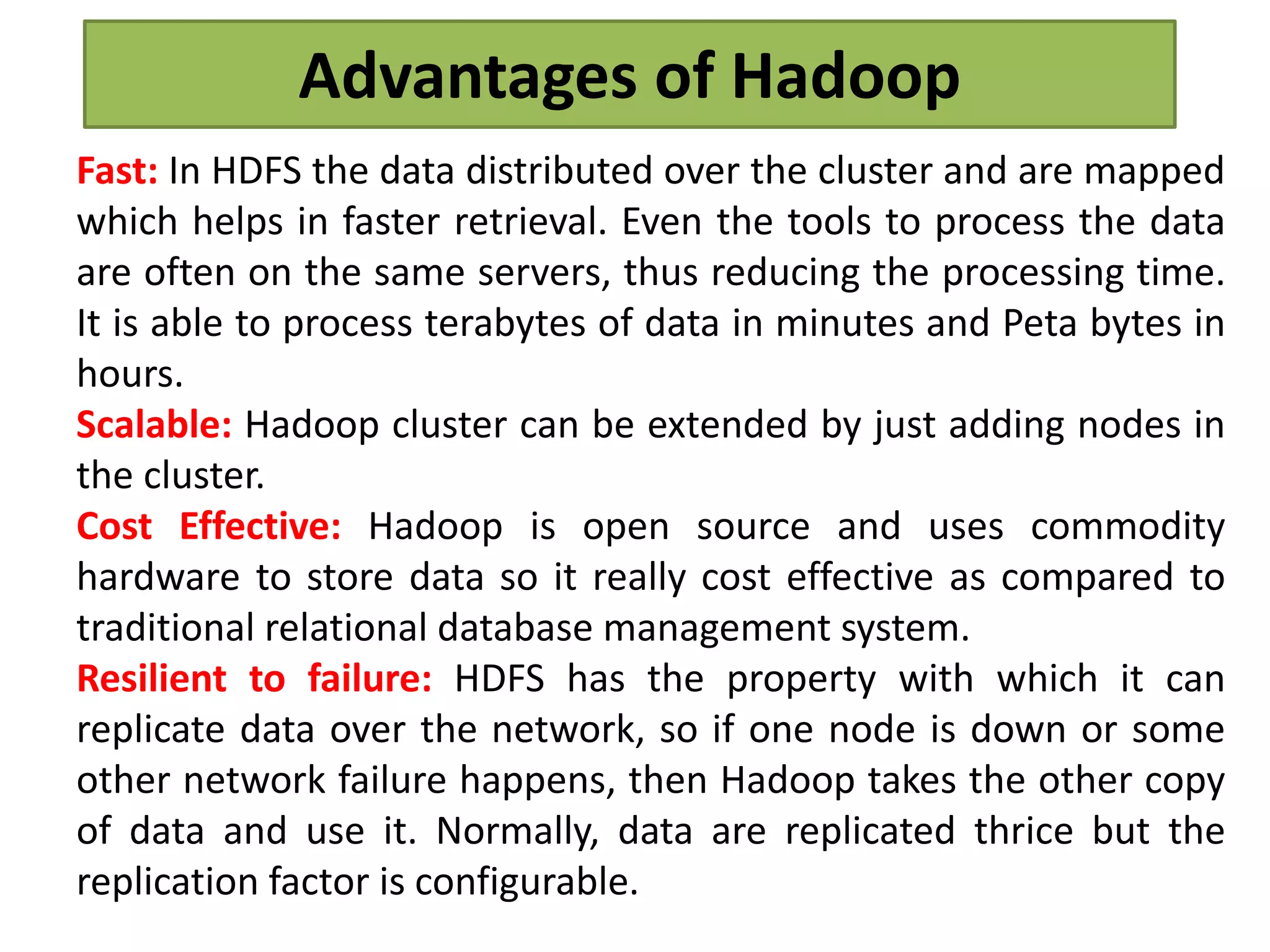 Advantages of Hadoop
Fast: In HDFS the data distributed over the cluster and are mapped
which helps in faster retrieval. Even the tools to process the data
are often on the same servers, thus reducing the processing time.
It is able to process terabytes of data in minutes and Peta bytes in
hours.
Scalable: Hadoop cluster can be extended by just adding nodes in
the cluster.
Cost Effective: Hadoop is open source and uses commodity
hardware to store data so it really cost effective as compared to
traditional relational database management system.
Resilient to failure: HDFS has the property with which it can
replicate data over the network, so if one node is down or some
other network failure happens, then Hadoop takes the other copy
of data and use it. Normally, data are replicated thrice but the
replication factor is configurable.
 