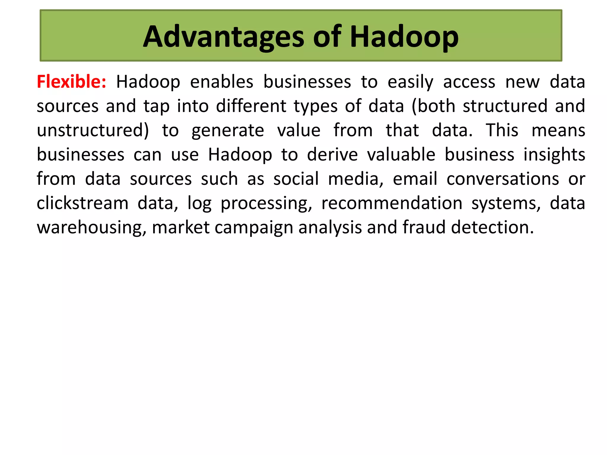 Advantages of Hadoop
Flexible: Hadoop enables businesses to easily access new data
sources and tap into different types of data (both structured and
unstructured) to generate value from that data. This means
businesses can use Hadoop to derive valuable business insights
from data sources such as social media, email conversations or
clickstream data, log processing, recommendation systems, data
warehousing, market campaign analysis and fraud detection.
 