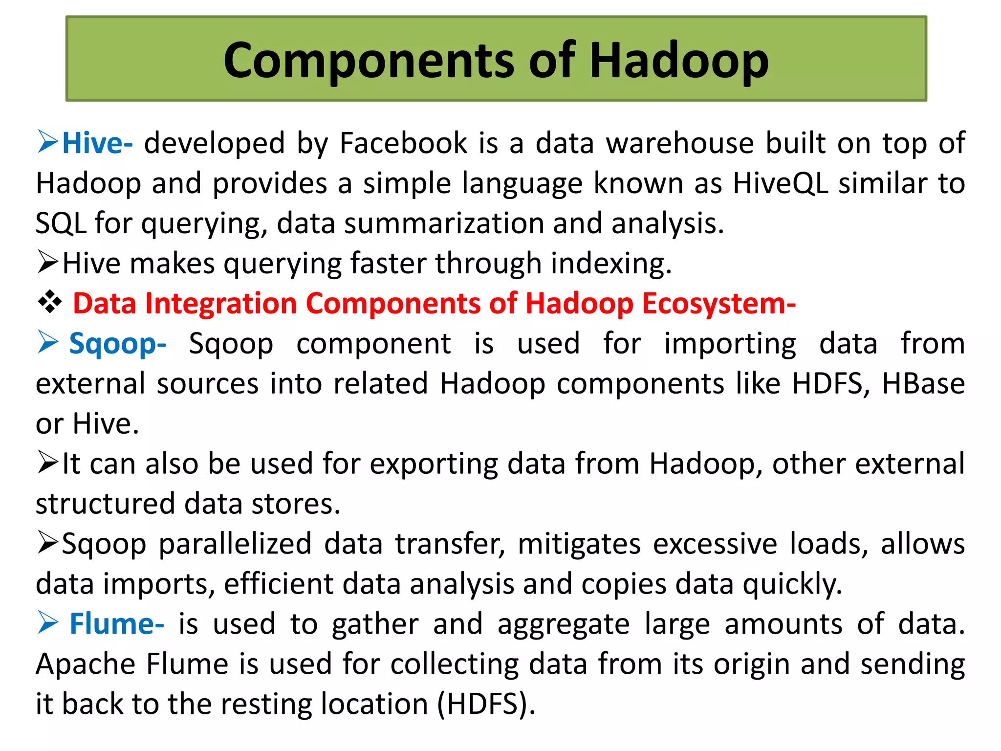 Components of Hadoop
Hive- developed by Facebook is a data warehouse built on top of
Hadoop and provides a simple language known as HiveQL similar to
SQL for querying, data summarization and analysis.
Hive makes querying faster through indexing.
 Data Integration Components of Hadoop Ecosystem-
 Sqoop- Sqoop component is used for importing data from
external sources into related Hadoop components like HDFS, HBase
or Hive.
It can also be used for exporting data from Hadoop, other external
structured data stores.
Sqoop parallelized data transfer, mitigates excessive loads, allows
data imports, efficient data analysis and copies data quickly.
 Flume- is used to gather and aggregate large amounts of data.
Apache Flume is used for collecting data from its origin and sending
it back to the resting location (HDFS).
 