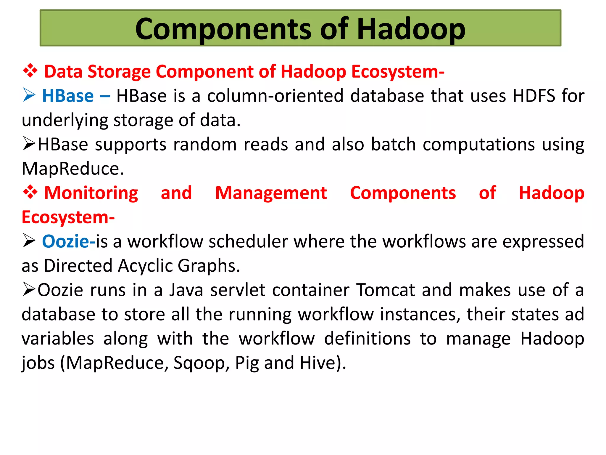 Components of Hadoop
 Data Storage Component of Hadoop Ecosystem-
 HBase – HBase is a column-oriented database that uses HDFS for
underlying storage of data.
HBase supports random reads and also batch computations using
MapReduce.
 Monitoring and Management Components of Hadoop
Ecosystem-
 Oozie-is a workflow scheduler where the workflows are expressed
as Directed Acyclic Graphs.
Oozie runs in a Java servlet container Tomcat and makes use of a
database to store all the running workflow instances, their states ad
variables along with the workflow definitions to manage Hadoop
jobs (MapReduce, Sqoop, Pig and Hive).
 