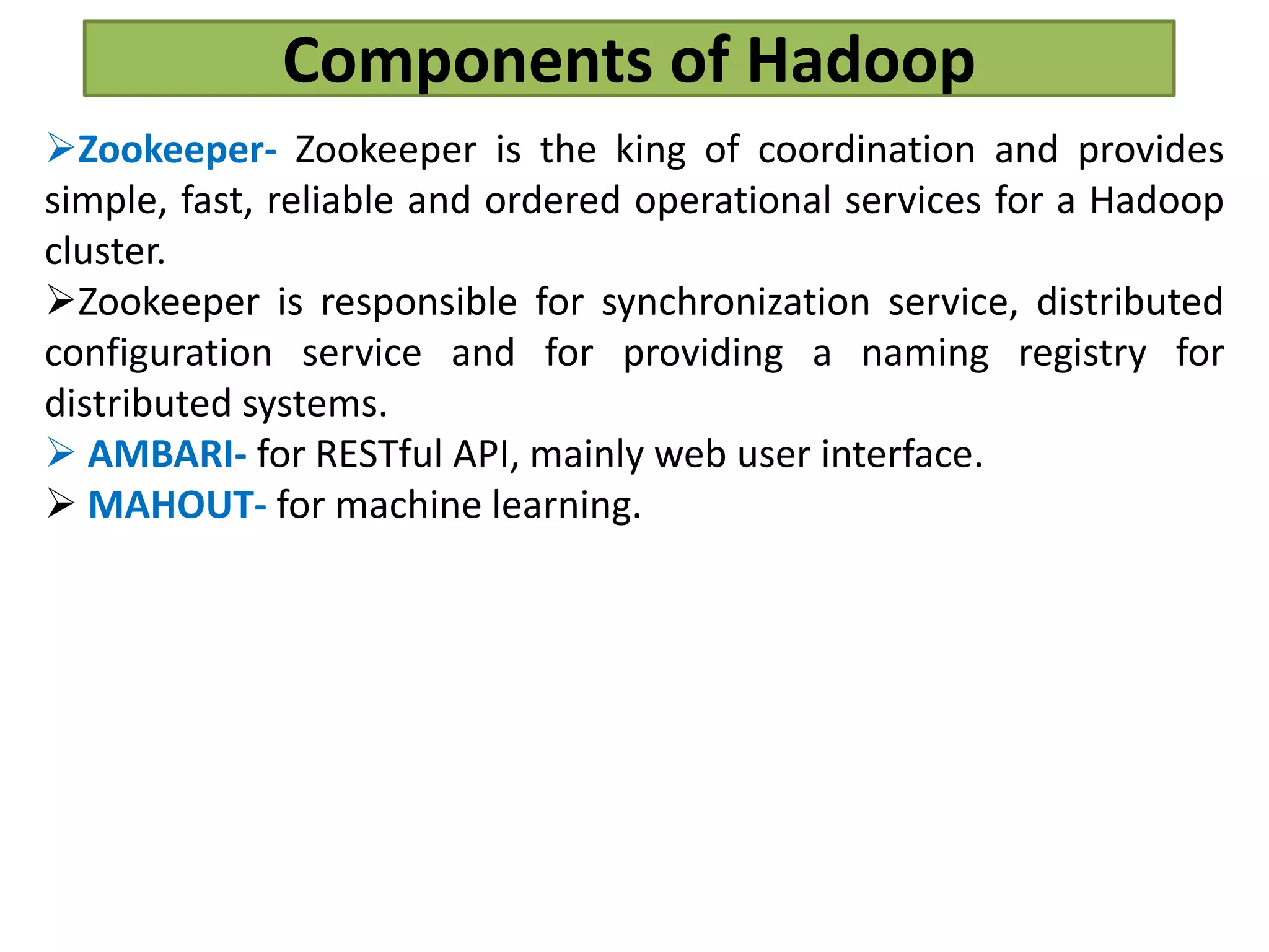 Components of Hadoop
Zookeeper- Zookeeper is the king of coordination and provides
simple, fast, reliable and ordered operational services for a Hadoop
cluster.
Zookeeper is responsible for synchronization service, distributed
configuration service and for providing a naming registry for
distributed systems.
 AMBARI- for RESTful API, mainly web user interface.
 MAHOUT- for machine learning.
 