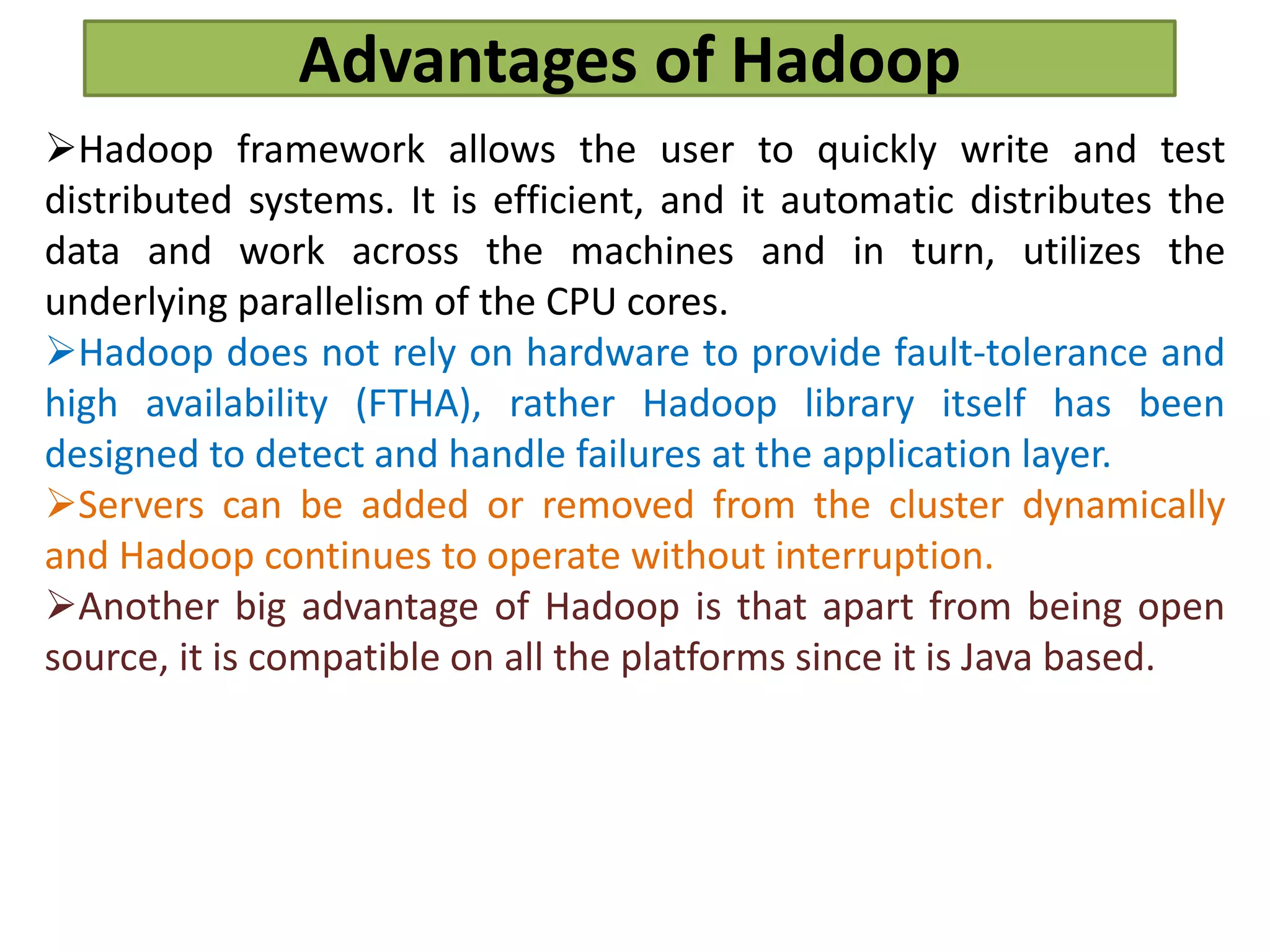 Advantages of Hadoop
Hadoop framework allows the user to quickly write and test
distributed systems. It is efficient, and it automatic distributes the
data and work across the machines and in turn, utilizes the
underlying parallelism of the CPU cores.
Hadoop does not rely on hardware to provide fault-tolerance and
high availability (FTHA), rather Hadoop library itself has been
designed to detect and handle failures at the application layer.
Servers can be added or removed from the cluster dynamically
and Hadoop continues to operate without interruption.
Another big advantage of Hadoop is that apart from being open
source, it is compatible on all the platforms since it is Java based.
 