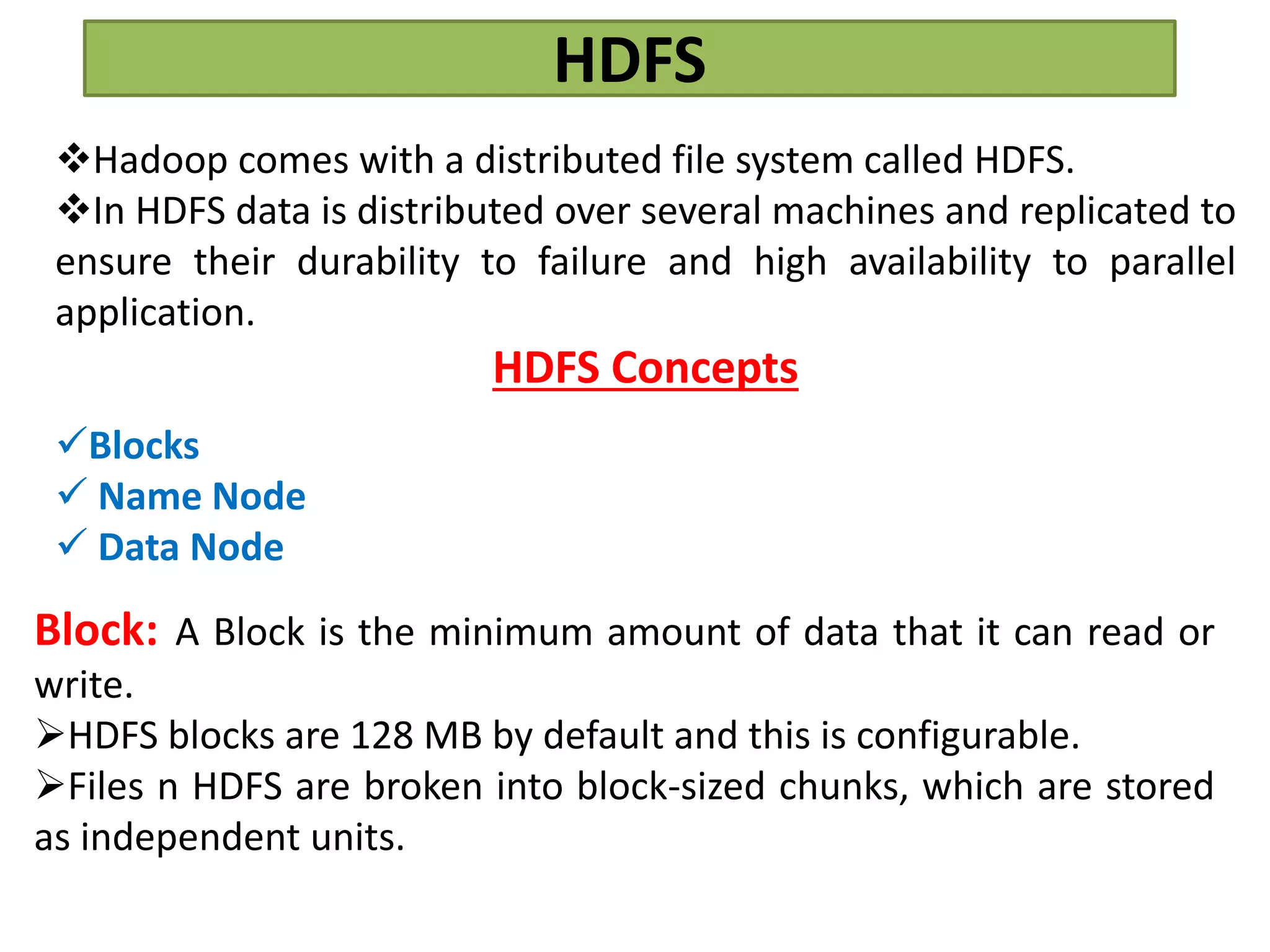 HDFS
Hadoop comes with a distributed file system called HDFS.
In HDFS data is distributed over several machines and replicated to
ensure their durability to failure and high availability to parallel
application.
HDFS Concepts
Blocks
 Name Node
 Data Node
Block: A Block is the minimum amount of data that it can read or
write.
HDFS blocks are 128 MB by default and this is configurable.
Files n HDFS are broken into block-sized chunks, which are stored
as independent units.
 