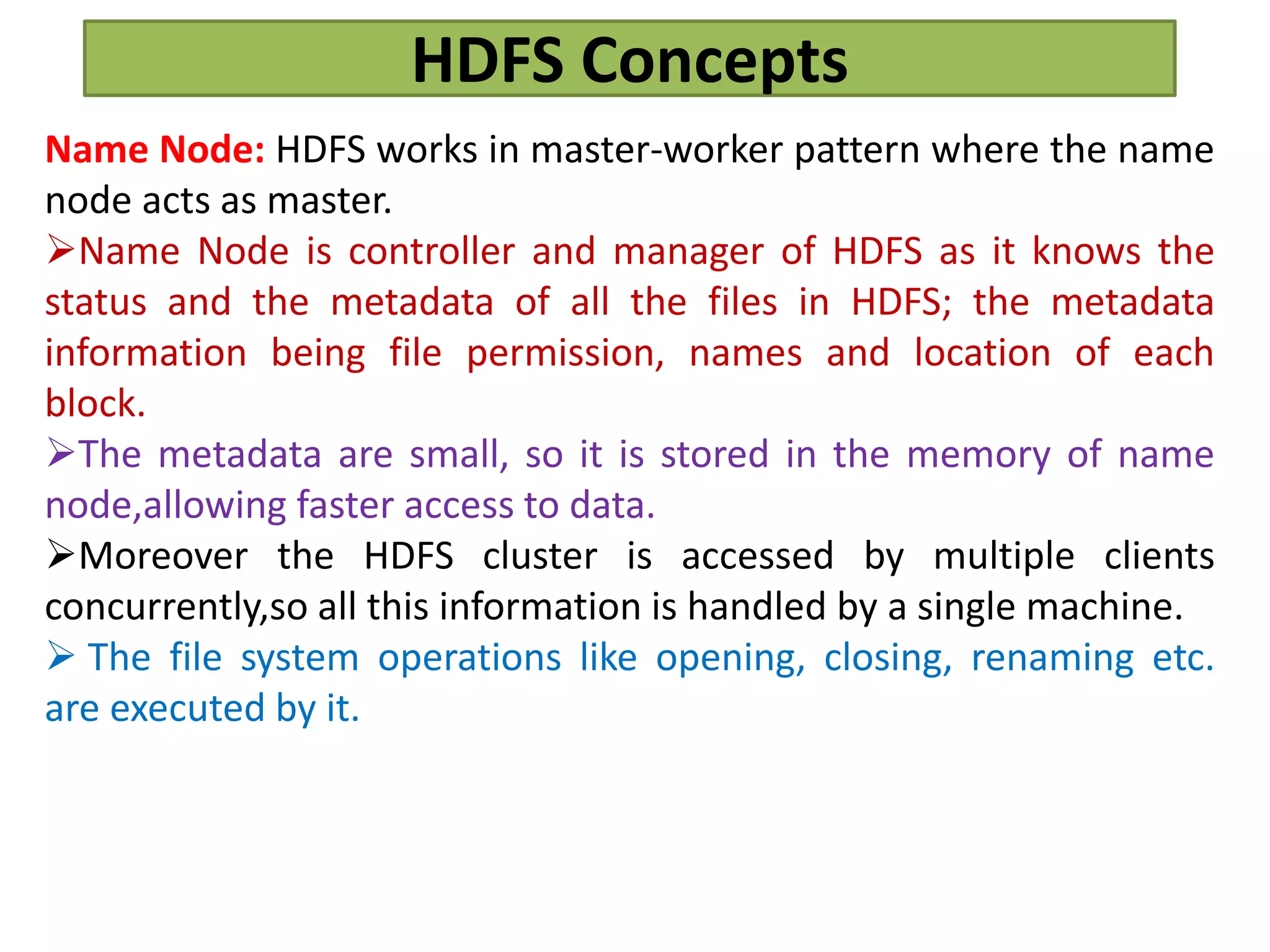 HDFS Concepts
Name Node: HDFS works in master-worker pattern where the name
node acts as master.
Name Node is controller and manager of HDFS as it knows the
status and the metadata of all the files in HDFS; the metadata
information being file permission, names and location of each
block.
The metadata are small, so it is stored in the memory of name
node,allowing faster access to data.
Moreover the HDFS cluster is accessed by multiple clients
concurrently,so all this information is handled by a single machine.
 The file system operations like opening, closing, renaming etc.
are executed by it.
 