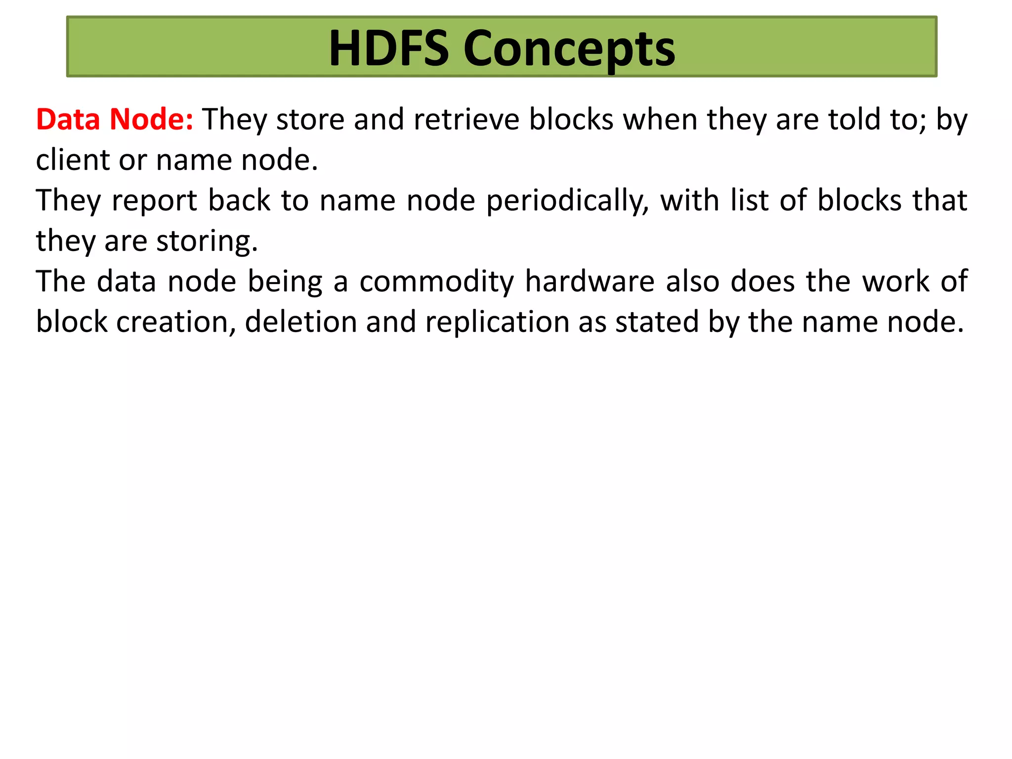 HDFS Concepts
Data Node: They store and retrieve blocks when they are told to; by
client or name node.
They report back to name node periodically, with list of blocks that
they are storing.
The data node being a commodity hardware also does the work of
block creation, deletion and replication as stated by the name node.
 