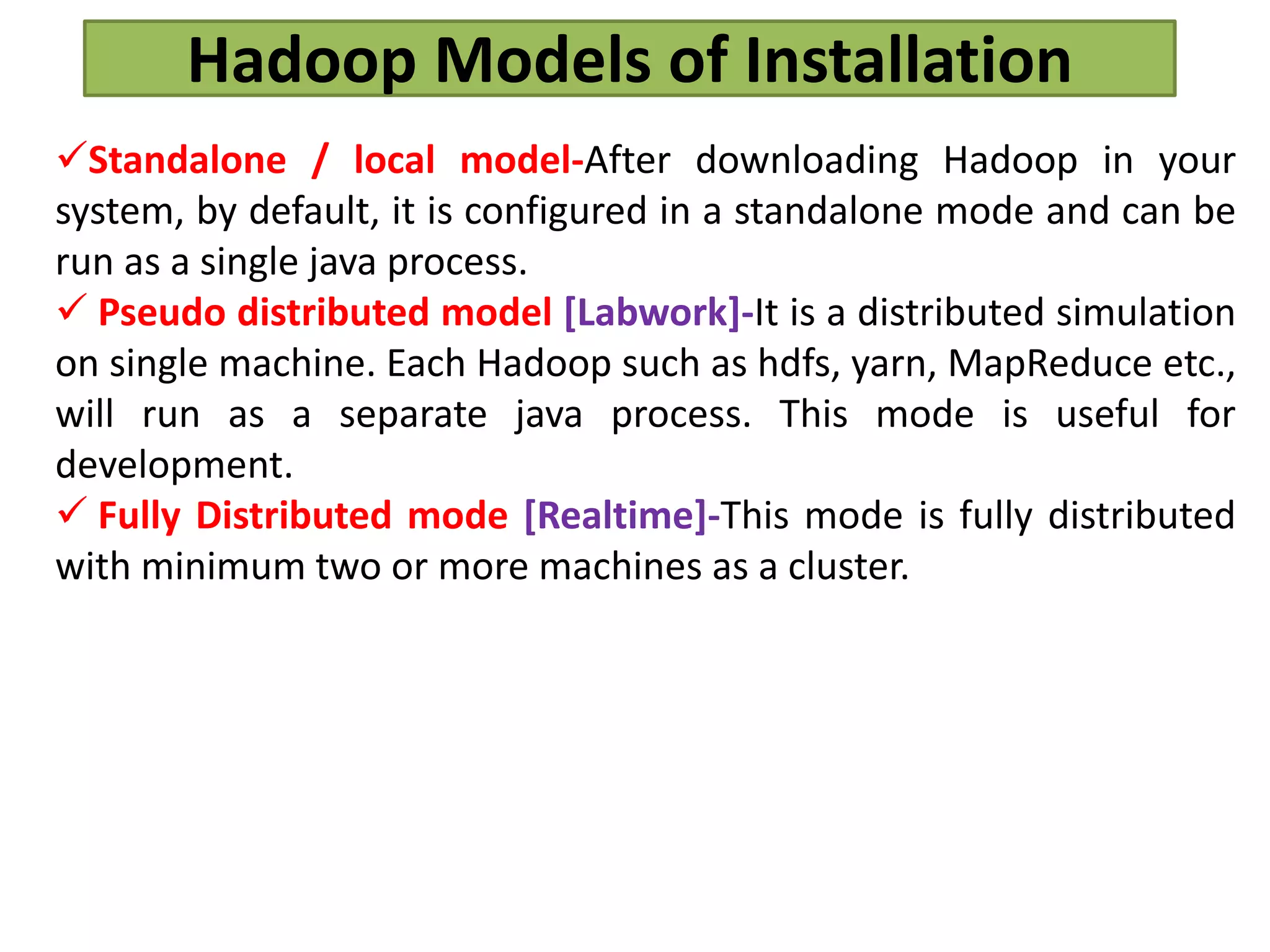 Hadoop Models of Installation
Standalone / local model-After downloading Hadoop in your
system, by default, it is configured in a standalone mode and can be
run as a single java process.
 Pseudo distributed model [Labwork]-It is a distributed simulation
on single machine. Each Hadoop such as hdfs, yarn, MapReduce etc.,
will run as a separate java process. This mode is useful for
development.
 Fully Distributed mode [Realtime]-This mode is fully distributed
with minimum two or more machines as a cluster.
 