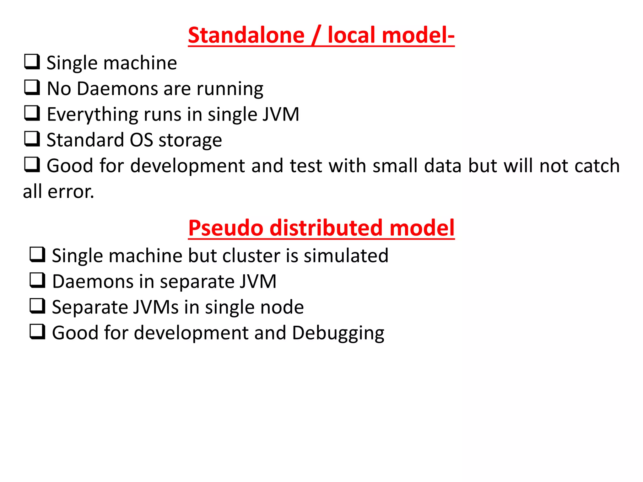 Standalone / local model-
 Single machine
 No Daemons are running
 Everything runs in single JVM
 Standard OS storage
 Good for development and test with small data but will not catch
all error.
Pseudo distributed model
 Single machine but cluster is simulated
 Daemons in separate JVM
 Separate JVMs in single node
 Good for development and Debugging
 