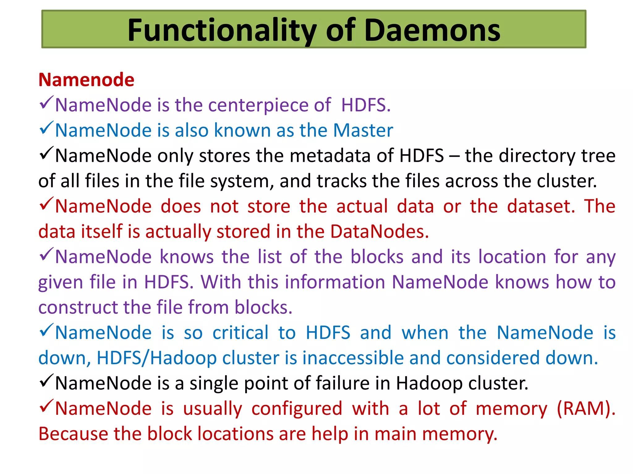 Functionality of Daemons
Namenode
NameNode is the centerpiece of HDFS.
NameNode is also known as the Master
NameNode only stores the metadata of HDFS – the directory tree
of all files in the file system, and tracks the files across the cluster.
NameNode does not store the actual data or the dataset. The
data itself is actually stored in the DataNodes.
NameNode knows the list of the blocks and its location for any
given file in HDFS. With this information NameNode knows how to
construct the file from blocks.
NameNode is so critical to HDFS and when the NameNode is
down, HDFS/Hadoop cluster is inaccessible and considered down.
NameNode is a single point of failure in Hadoop cluster.
NameNode is usually configured with a lot of memory (RAM).
Because the block locations are help in main memory.
 