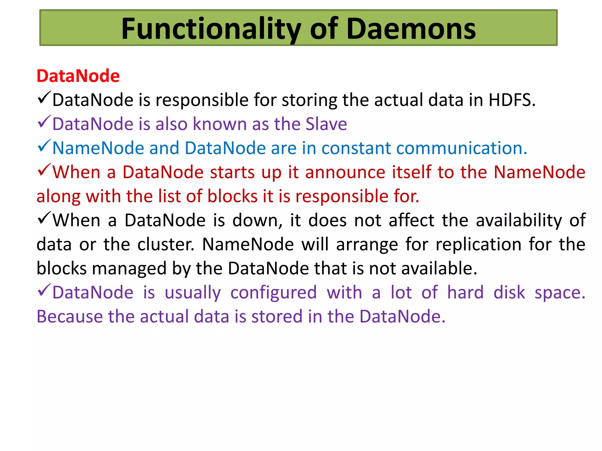 Functionality of Daemons
DataNode
DataNode is responsible for storing the actual data in HDFS.
DataNode is also known as the Slave
NameNode and DataNode are in constant communication.
When a DataNode starts up it announce itself to the NameNode
along with the list of blocks it is responsible for.
When a DataNode is down, it does not affect the availability of
data or the cluster. NameNode will arrange for replication for the
blocks managed by the DataNode that is not available.
DataNode is usually configured with a lot of hard disk space.
Because the actual data is stored in the DataNode.
 