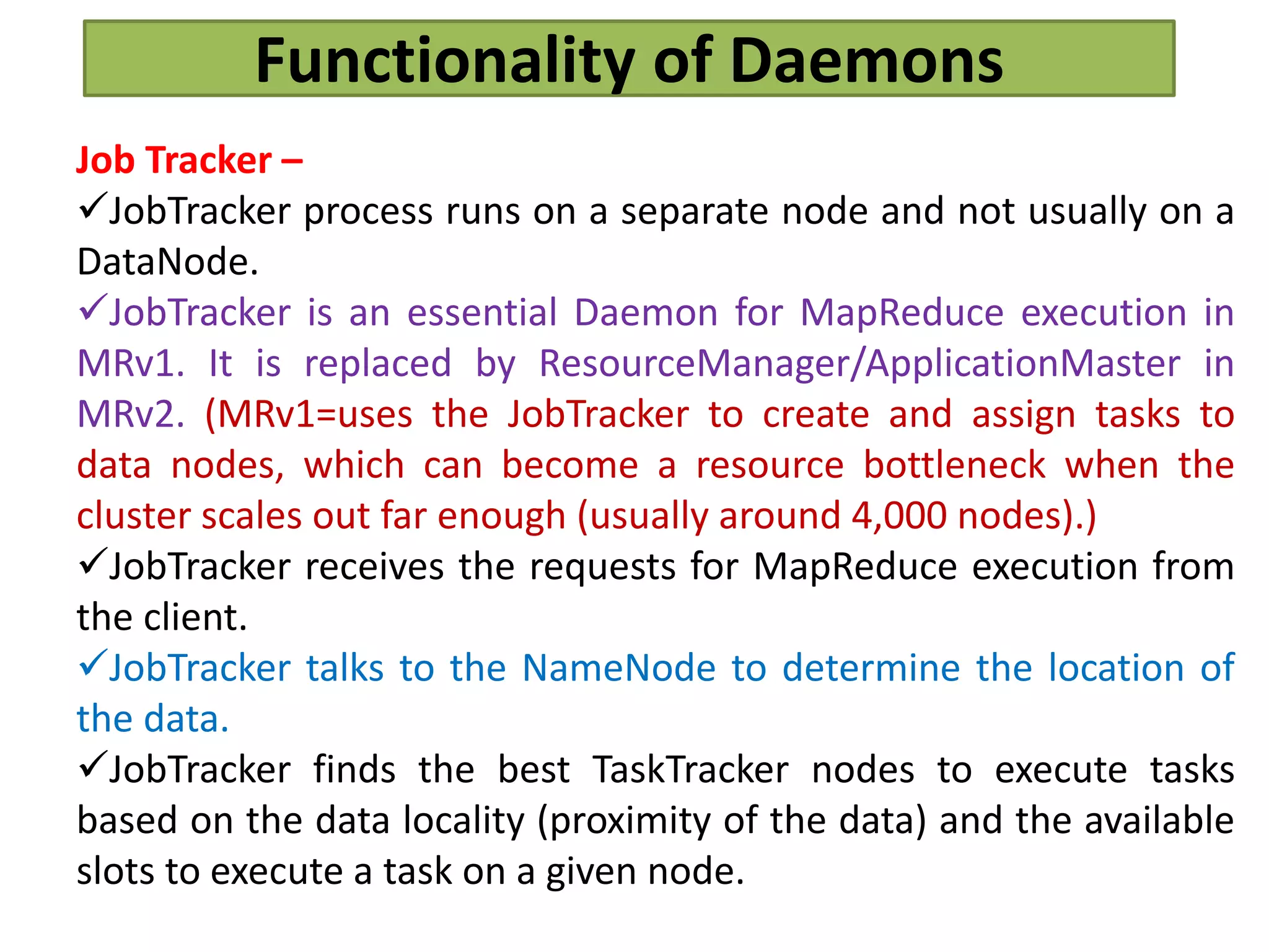 Functionality of Daemons
Job Tracker –
JobTracker process runs on a separate node and not usually on a
DataNode.
JobTracker is an essential Daemon for MapReduce execution in
MRv1. It is replaced by ResourceManager/ApplicationMaster in
MRv2. (MRv1=uses the JobTracker to create and assign tasks to
data nodes, which can become a resource bottleneck when the
cluster scales out far enough (usually around 4,000 nodes).)
JobTracker receives the requests for MapReduce execution from
the client.
JobTracker talks to the NameNode to determine the location of
the data.
JobTracker finds the best TaskTracker nodes to execute tasks
based on the data locality (proximity of the data) and the available
slots to execute a task on a given node.
 