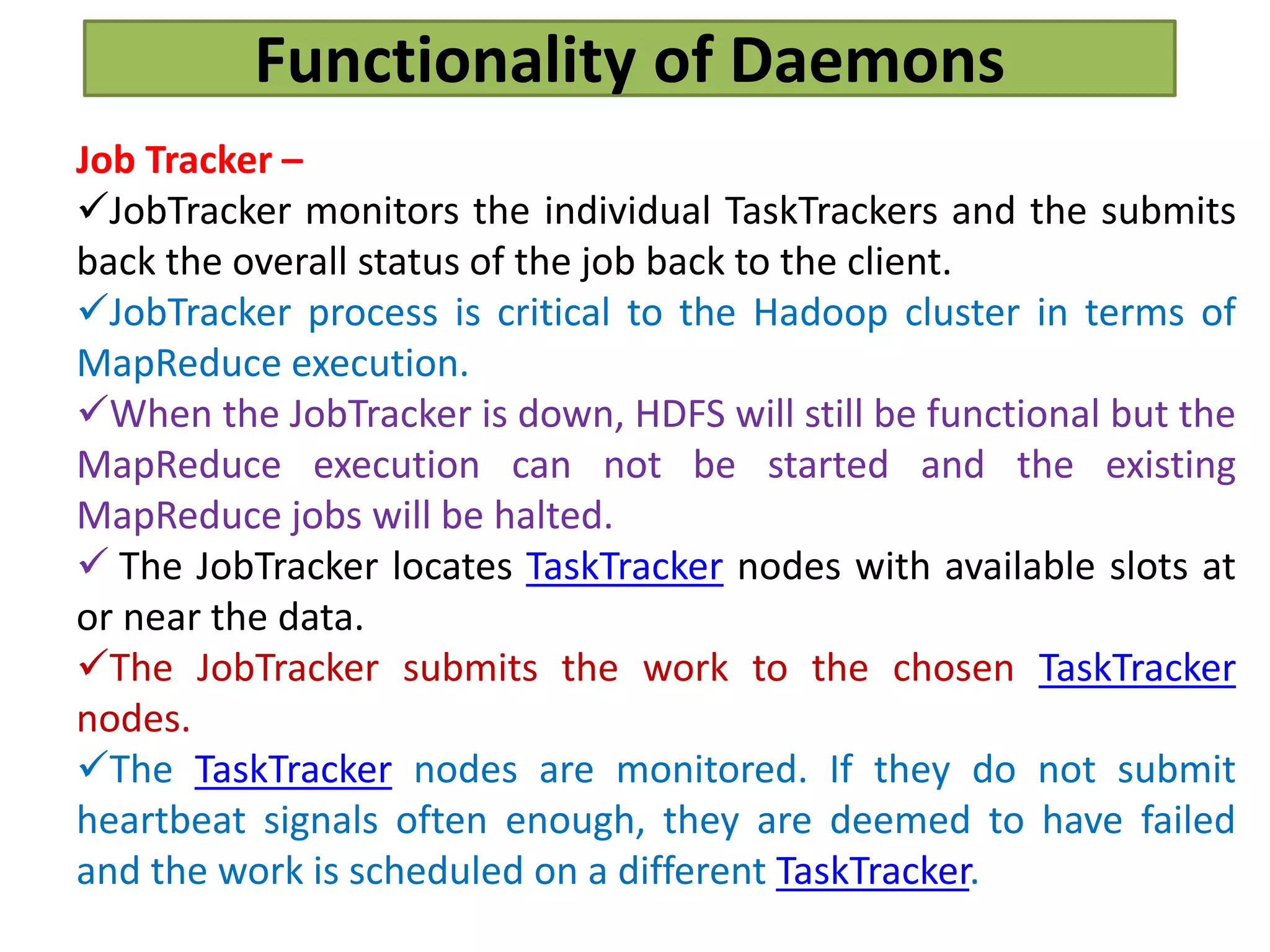 Functionality of Daemons
Job Tracker –
JobTracker monitors the individual TaskTrackers and the submits
back the overall status of the job back to the client.
JobTracker process is critical to the Hadoop cluster in terms of
MapReduce execution.
When the JobTracker is down, HDFS will still be functional but the
MapReduce execution can not be started and the existing
MapReduce jobs will be halted.
 The JobTracker locates TaskTracker nodes with available slots at
or near the data.
The JobTracker submits the work to the chosen TaskTracker
nodes.
The TaskTracker nodes are monitored. If they do not submit
heartbeat signals often enough, they are deemed to have failed
and the work is scheduled on a different TaskTracker.
 