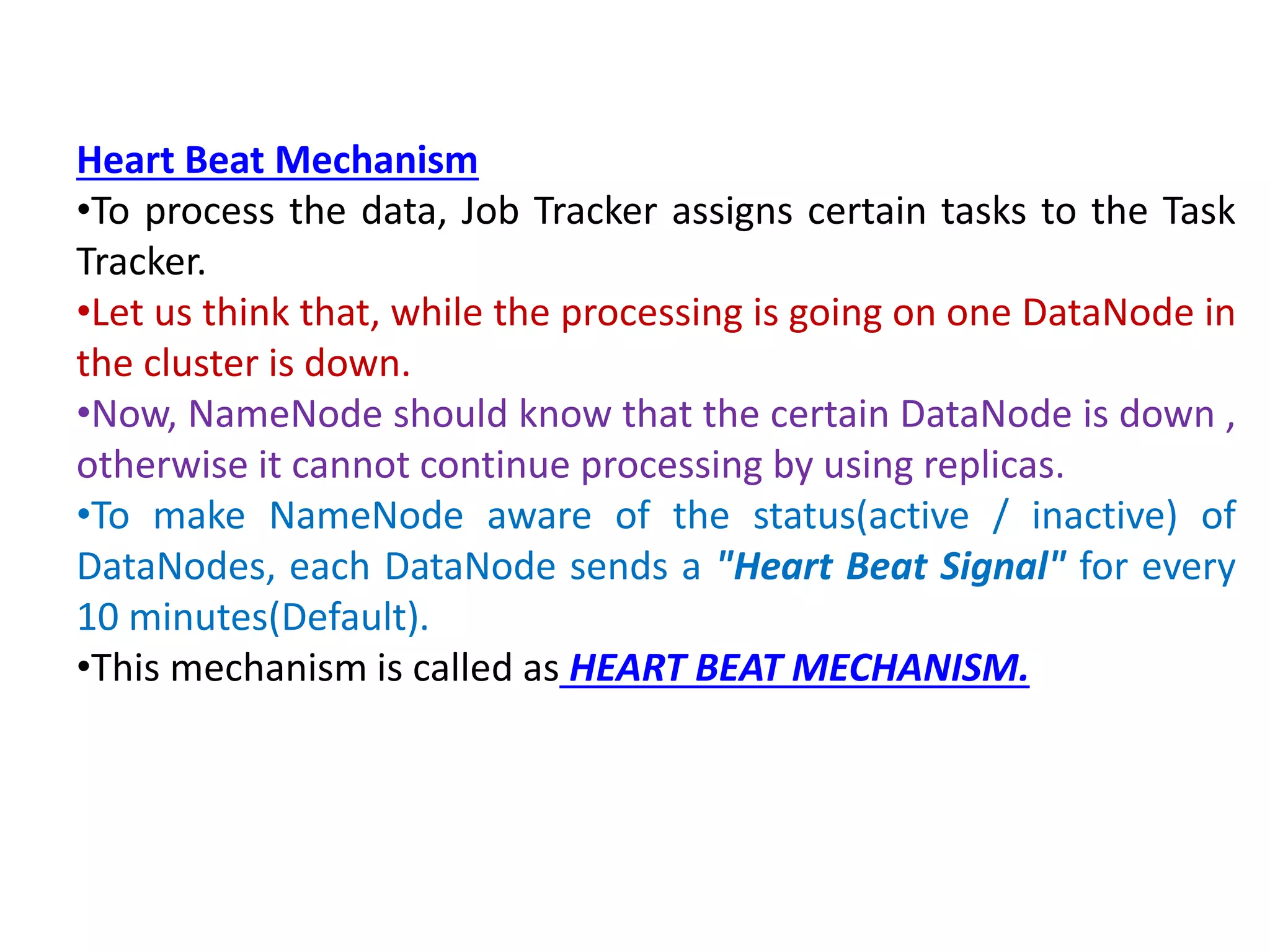 Heart Beat Mechanism
•To process the data, Job Tracker assigns certain tasks to the Task
Tracker.
•Let us think that, while the processing is going on one DataNode in
the cluster is down.
•Now, NameNode should know that the certain DataNode is down ,
otherwise it cannot continue processing by using replicas.
•To make NameNode aware of the status(active / inactive) of
DataNodes, each DataNode sends a "Heart Beat Signal" for every
10 minutes(Default).
•This mechanism is called as HEART BEAT MECHANISM.
 