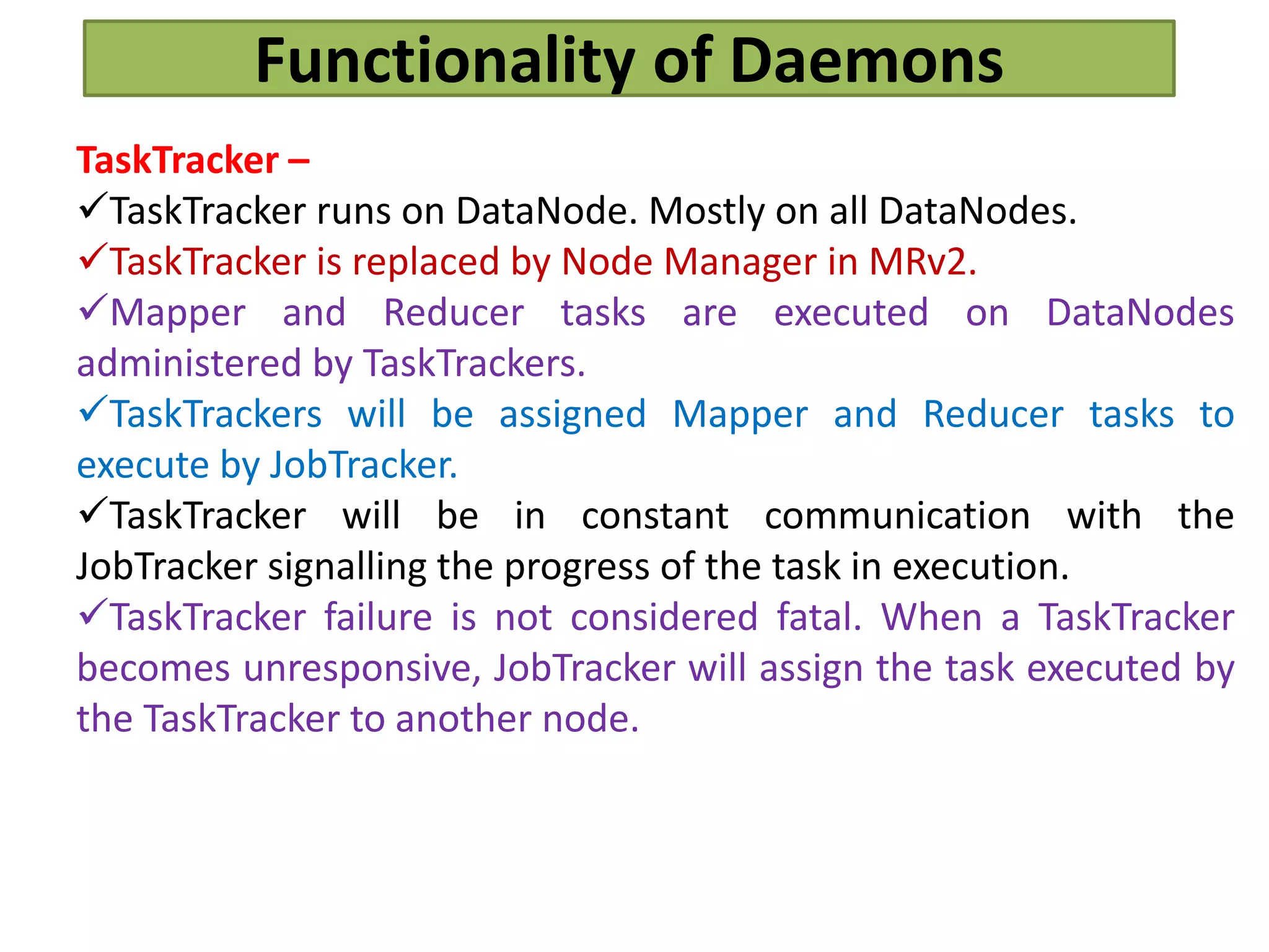 Functionality of Daemons
TaskTracker –
TaskTracker runs on DataNode. Mostly on all DataNodes.
TaskTracker is replaced by Node Manager in MRv2.
Mapper and Reducer tasks are executed on DataNodes
administered by TaskTrackers.
TaskTrackers will be assigned Mapper and Reducer tasks to
execute by JobTracker.
TaskTracker will be in constant communication with the
JobTracker signalling the progress of the task in execution.
TaskTracker failure is not considered fatal. When a TaskTracker
becomes unresponsive, JobTracker will assign the task executed by
the TaskTracker to another node.
 