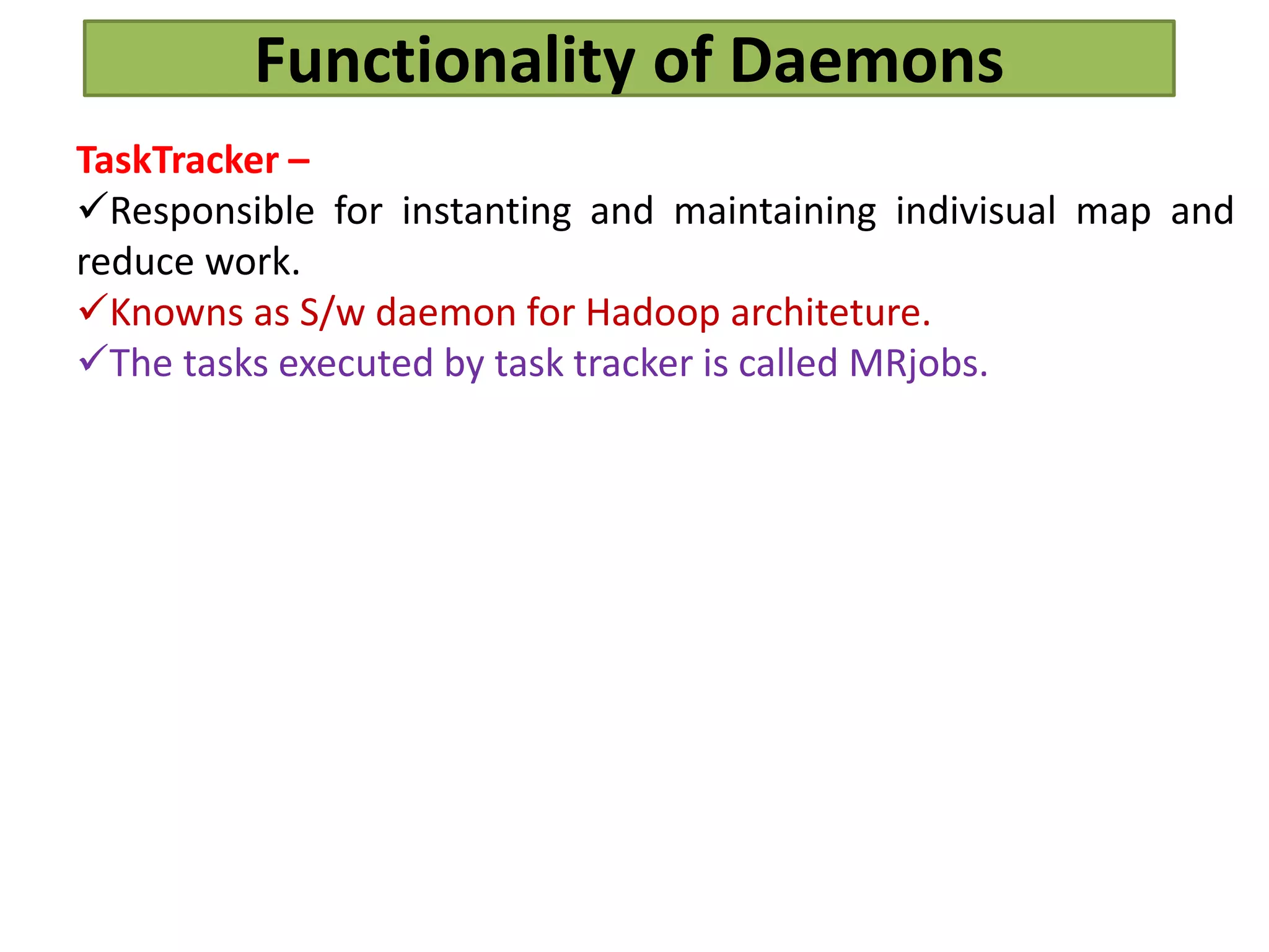 Functionality of Daemons
TaskTracker –
Responsible for instanting and maintaining indivisual map and
reduce work.
Knowns as S/w daemon for Hadoop architeture.
The tasks executed by task tracker is called MRjobs.
 