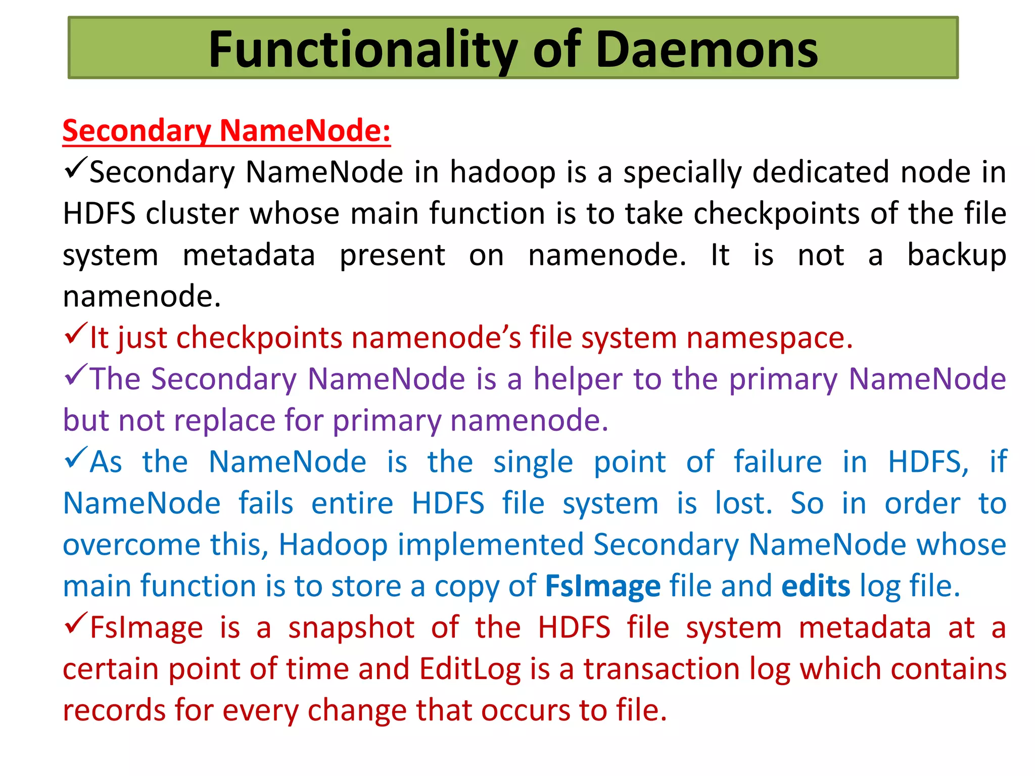 Functionality of Daemons
Secondary NameNode:
Secondary NameNode in hadoop is a specially dedicated node in
HDFS cluster whose main function is to take checkpoints of the file
system metadata present on namenode. It is not a backup
namenode.
It just checkpoints namenode’s file system namespace.
The Secondary NameNode is a helper to the primary NameNode
but not replace for primary namenode.
As the NameNode is the single point of failure in HDFS, if
NameNode fails entire HDFS file system is lost. So in order to
overcome this, Hadoop implemented Secondary NameNode whose
main function is to store a copy of FsImage file and edits log file.
FsImage is a snapshot of the HDFS file system metadata at a
certain point of time and EditLog is a transaction log which contains
records for every change that occurs to file.
 