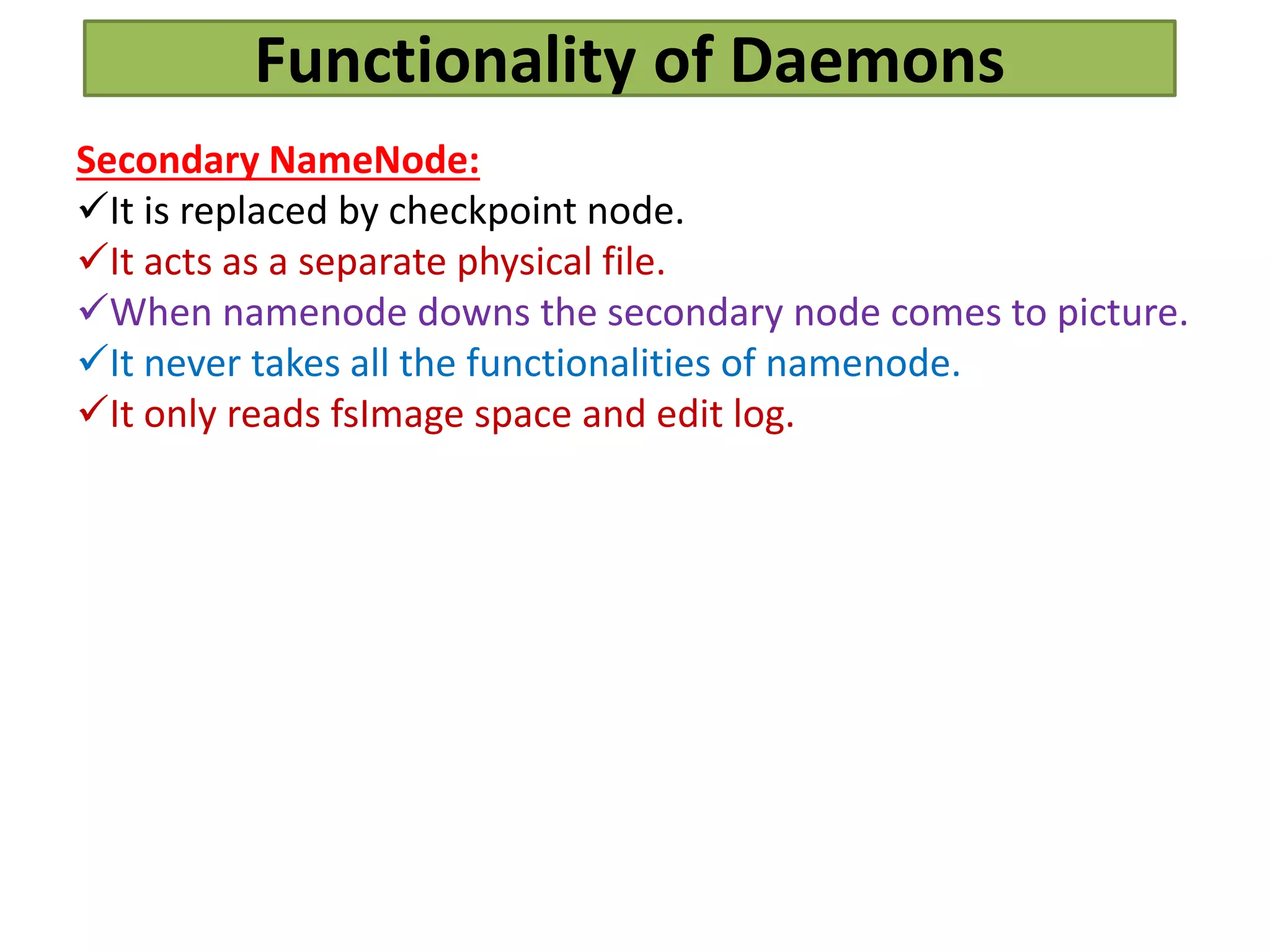 Functionality of Daemons
Secondary NameNode:
It is replaced by checkpoint node.
It acts as a separate physical file.
When namenode downs the secondary node comes to picture.
It never takes all the functionalities of namenode.
It only reads fsImage space and edit log.
 