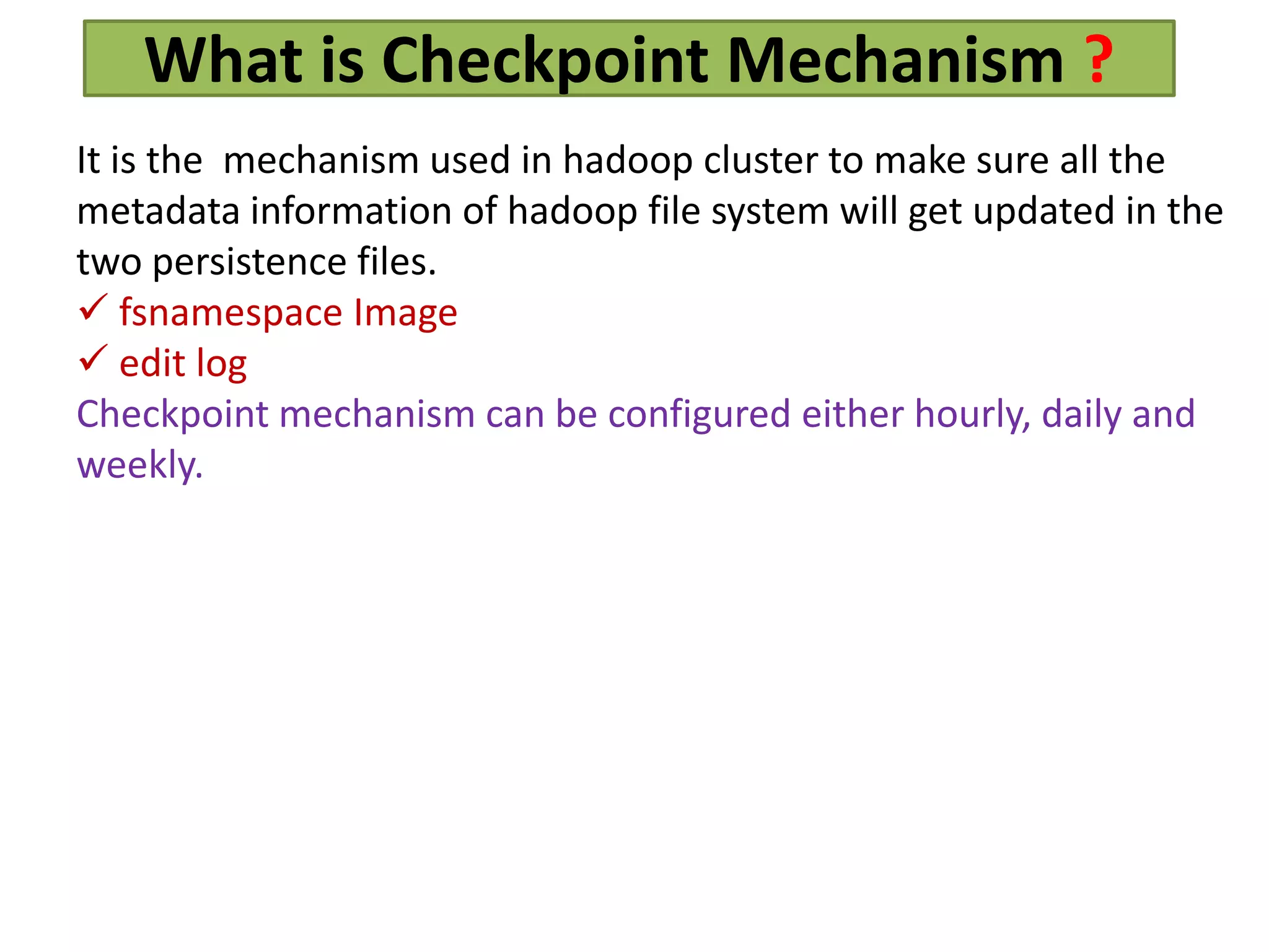 What is Checkpoint Mechanism ?
It is the mechanism used in hadoop cluster to make sure all the
metadata information of hadoop file system will get updated in the
two persistence files.
 fsnamespace Image
 edit log
Checkpoint mechanism can be configured either hourly, daily and
weekly.
 