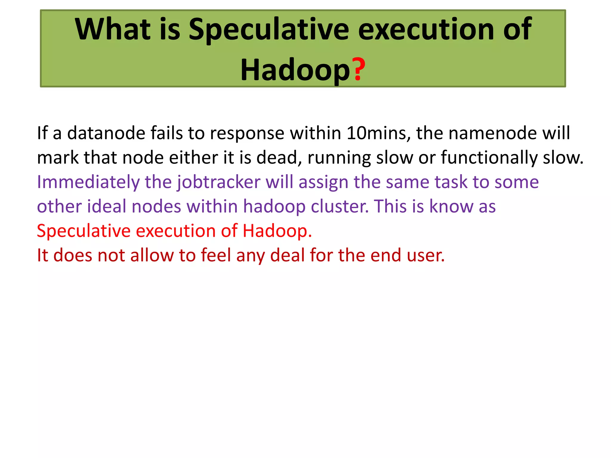 What is Speculative execution of
Hadoop?
If a datanode fails to response within 10mins, the namenode will
mark that node either it is dead, running slow or functionally slow.
Immediately the jobtracker will assign the same task to some
other ideal nodes within hadoop cluster. This is know as
Speculative execution of Hadoop.
It does not allow to feel any deal for the end user.
 