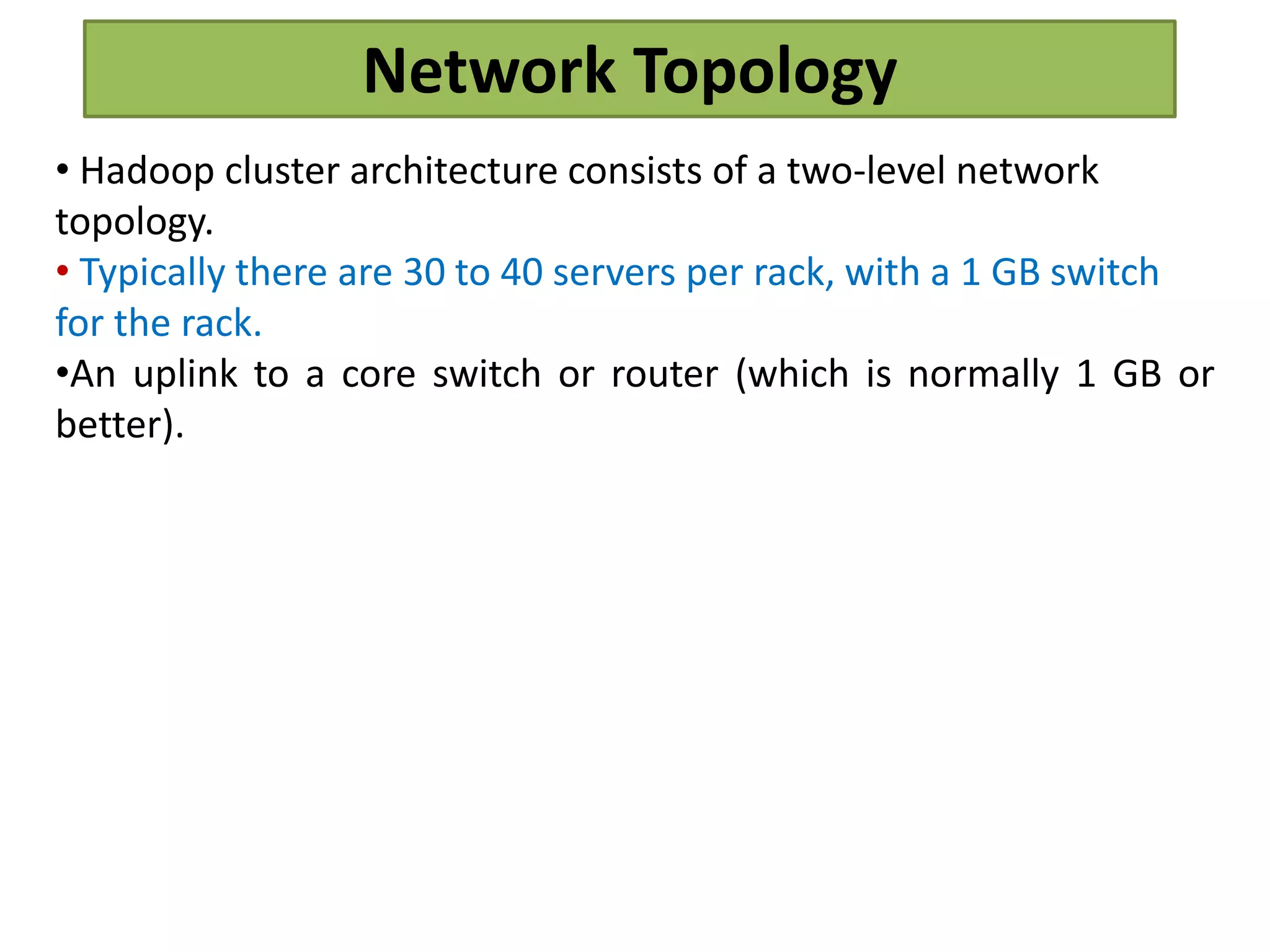 Network Topology
• Hadoop cluster architecture consists of a two-level network
topology.
• Typically there are 30 to 40 servers per rack, with a 1 GB switch
for the rack.
•An uplink to a core switch or router (which is normally 1 GB or
better).
 