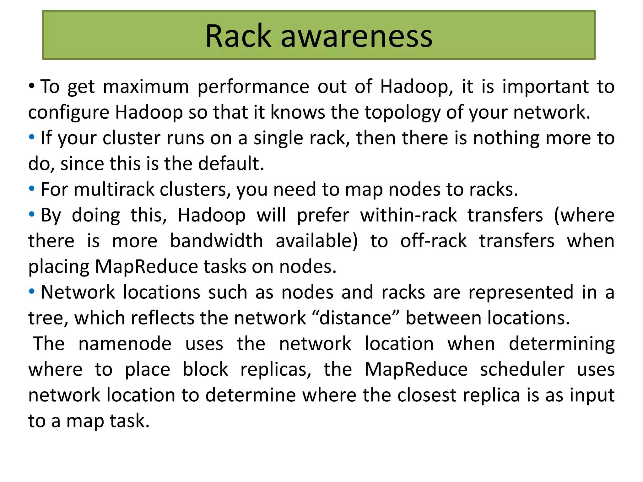 Rack awareness
• To get maximum performance out of Hadoop, it is important to
configure Hadoop so that it knows the topology of your network.
• If your cluster runs on a single rack, then there is nothing more to
do, since this is the default.
• For multirack clusters, you need to map nodes to racks.
• By doing this, Hadoop will prefer within-rack transfers (where
there is more bandwidth available) to off-rack transfers when
placing MapReduce tasks on nodes.
• Network locations such as nodes and racks are represented in a
tree, which reflects the network “distance” between locations.
The namenode uses the network location when determining
where to place block replicas, the MapReduce scheduler uses
network location to determine where the closest replica is as input
to a map task.
 