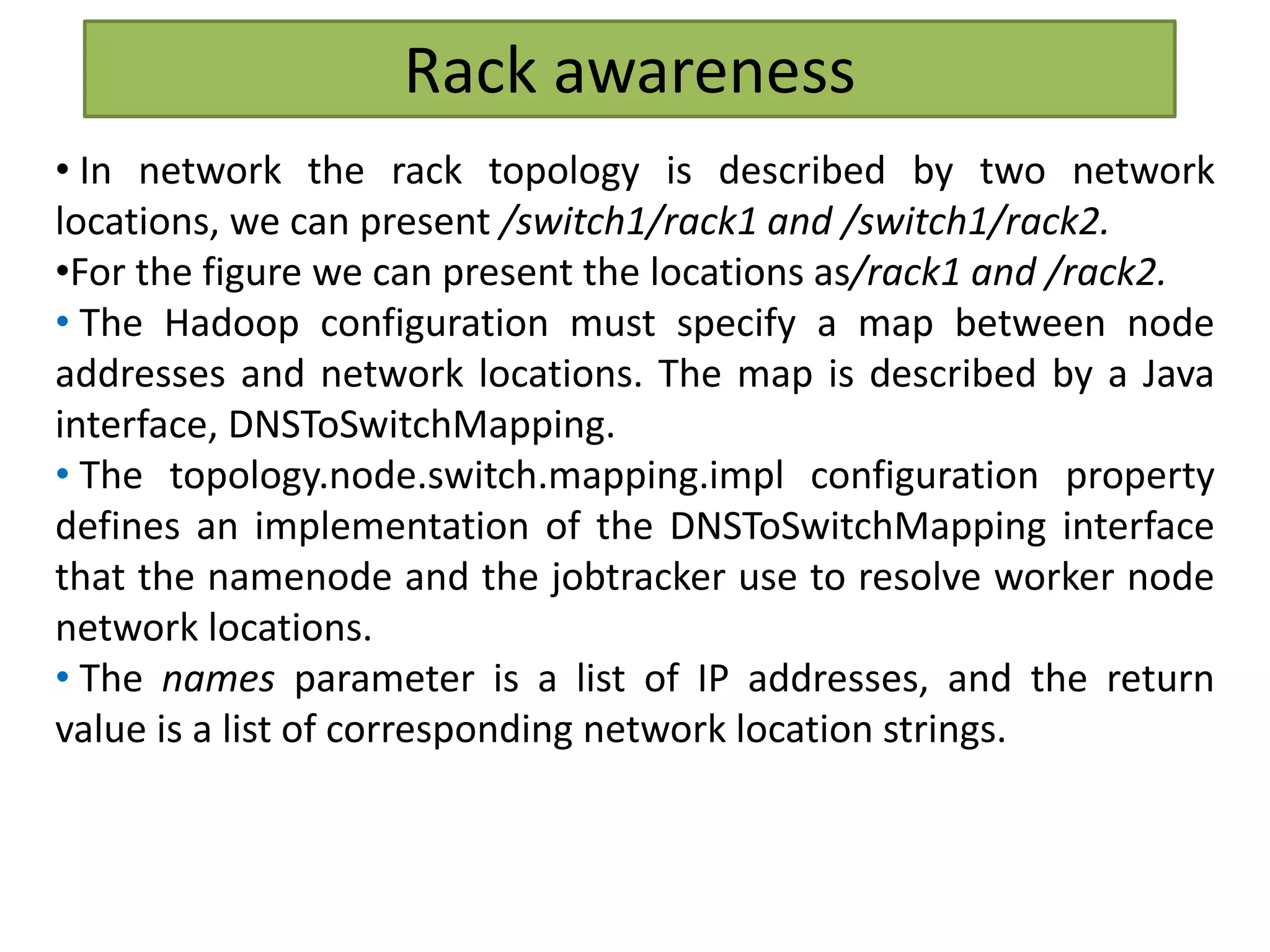 Rack awareness
• In network the rack topology is described by two network
locations, we can present /switch1/rack1 and /switch1/rack2.
•For the figure we can present the locations as/rack1 and /rack2.
• The Hadoop configuration must specify a map between node
addresses and network locations. The map is described by a Java
interface, DNSToSwitchMapping.
• The topology.node.switch.mapping.impl configuration property
defines an implementation of the DNSToSwitchMapping interface
that the namenode and the jobtracker use to resolve worker node
network locations.
• The names parameter is a list of IP addresses, and the return
value is a list of corresponding network location strings.
 