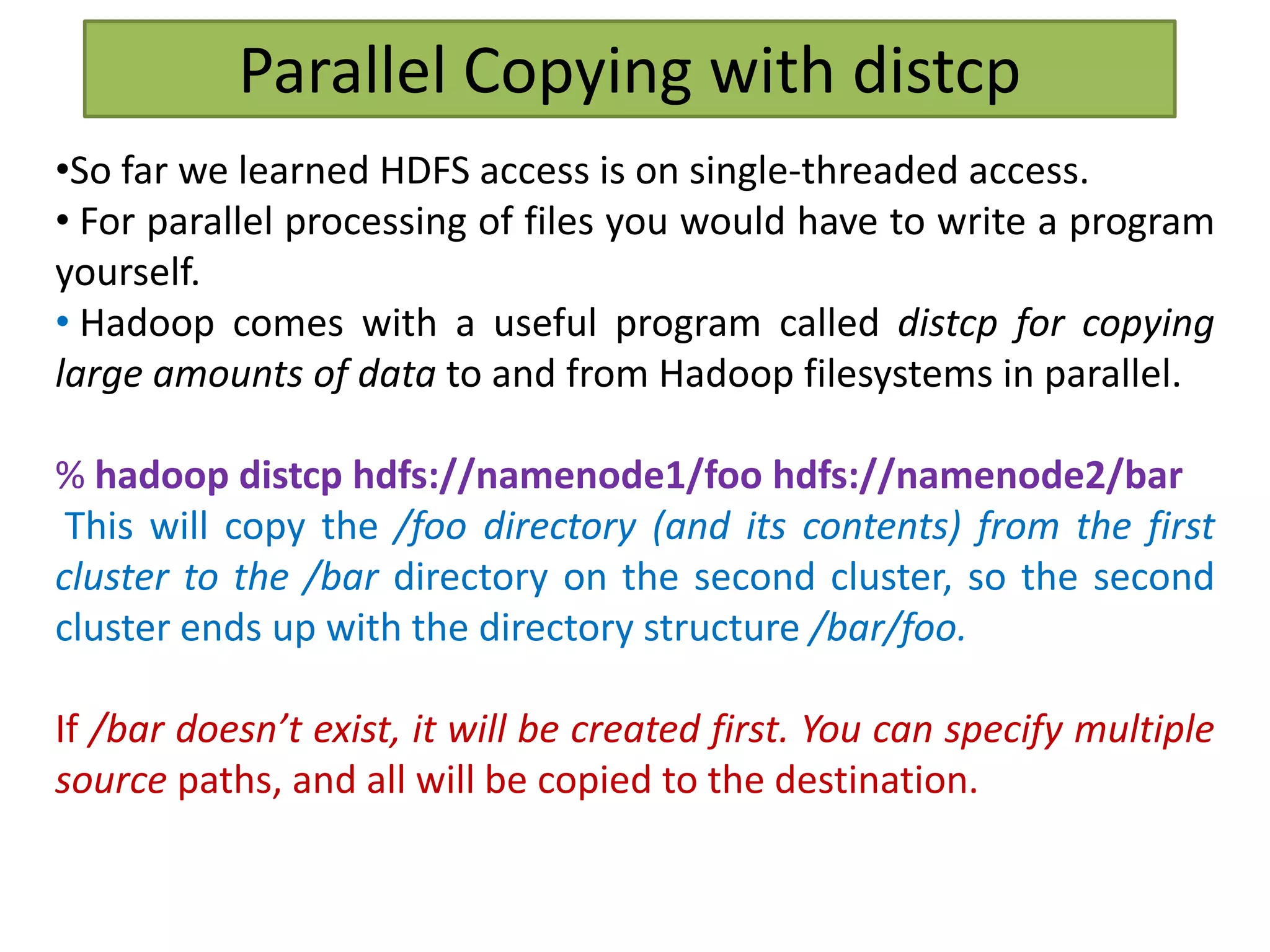 Parallel Copying with distcp
•So far we learned HDFS access is on single-threaded access.
• For parallel processing of files you would have to write a program
yourself.
• Hadoop comes with a useful program called distcp for copying
large amounts of data to and from Hadoop filesystems in parallel.
% hadoop distcp hdfs://namenode1/foo hdfs://namenode2/bar
This will copy the /foo directory (and its contents) from the first
cluster to the /bar directory on the second cluster, so the second
cluster ends up with the directory structure /bar/foo.
If /bar doesn’t exist, it will be created first. You can specify multiple
source paths, and all will be copied to the destination.
 