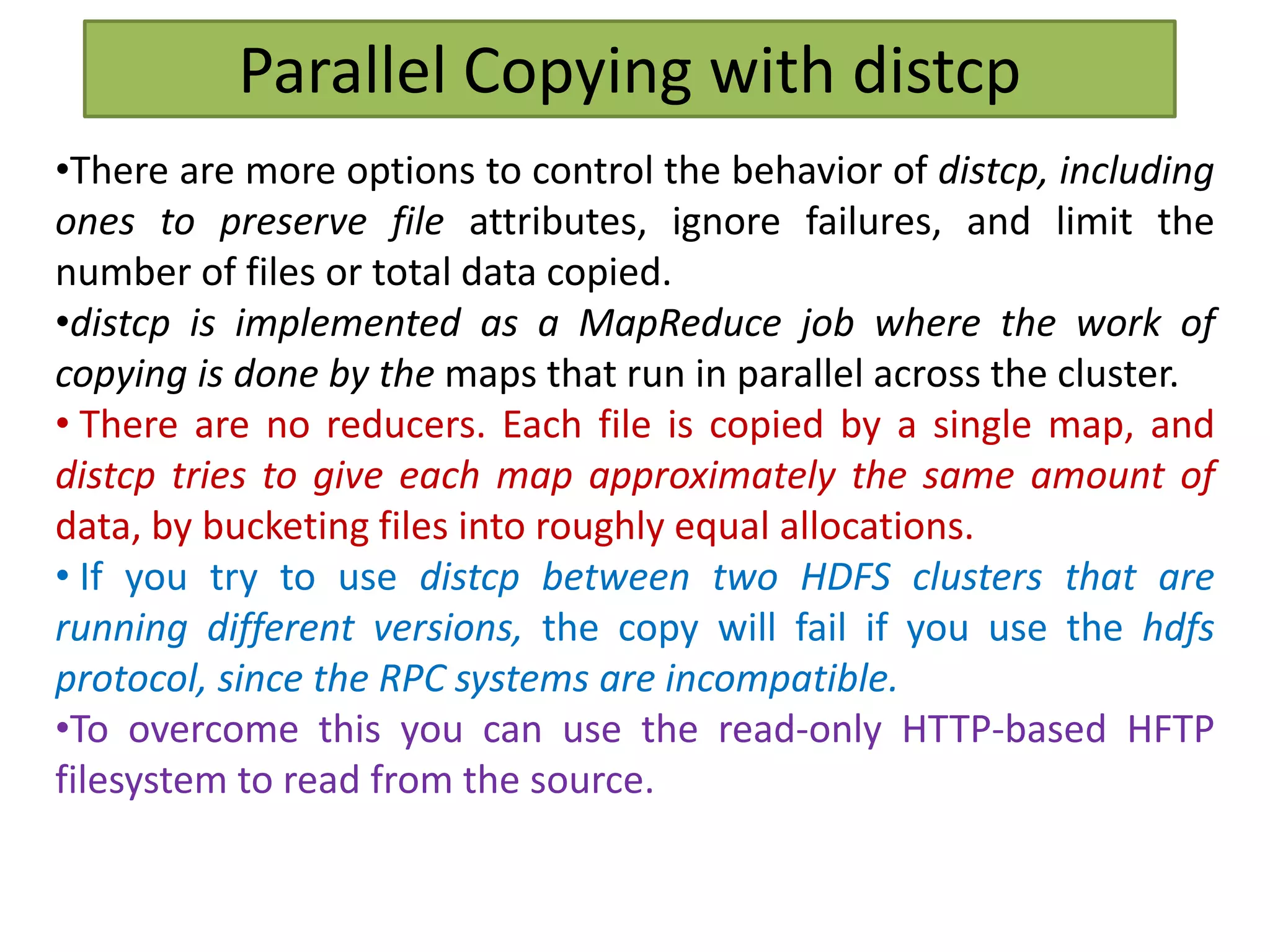 Parallel Copying with distcp
•There are more options to control the behavior of distcp, including
ones to preserve file attributes, ignore failures, and limit the
number of files or total data copied.
•distcp is implemented as a MapReduce job where the work of
copying is done by the maps that run in parallel across the cluster.
• There are no reducers. Each file is copied by a single map, and
distcp tries to give each map approximately the same amount of
data, by bucketing files into roughly equal allocations.
• If you try to use distcp between two HDFS clusters that are
running different versions, the copy will fail if you use the hdfs
protocol, since the RPC systems are incompatible.
•To overcome this you can use the read-only HTTP-based HFTP
filesystem to read from the source.
 