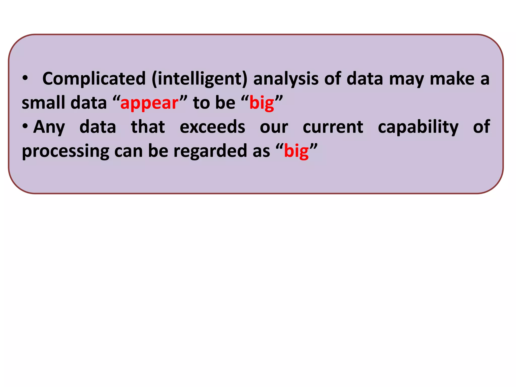 • Complicated (intelligent) analysis of data may make a
small data “appear” to be “big”
• Any data that exceeds our current capability of
processing can be regarded as “big”
 