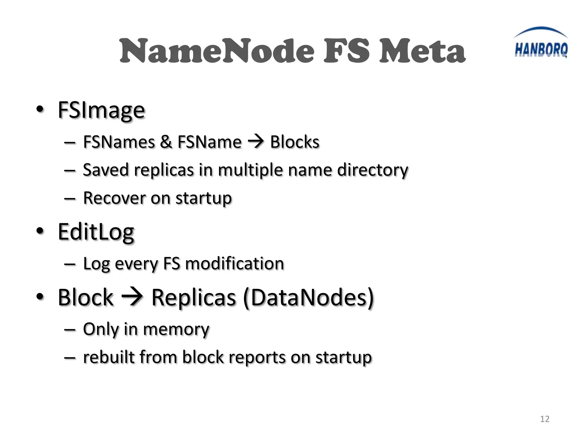 NameNode FS Meta
• FSImage
  – FSNames & FSName  Blocks
  – Saved replicas in multiple name directory
  – Recover on startup
• EditLog
  – Log every FS modification
• Block  Replicas (DataNodes)
  – Only in memory
  – rebuilt from block reports on startup


                                                12
 