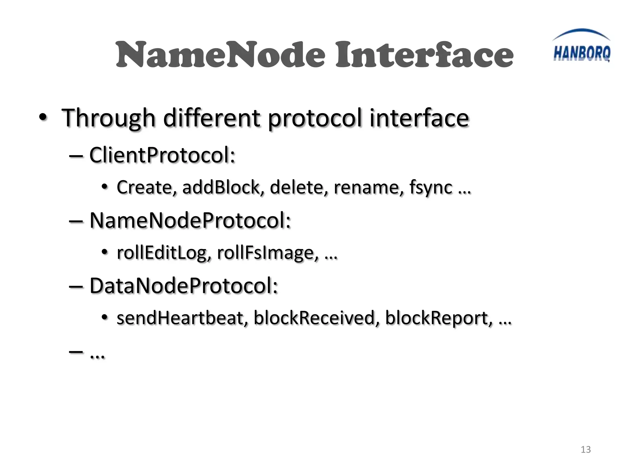 NameNode Interface
• Through different protocol interface
  – ClientProtocol:
     • Create, addBlock, delete, rename, fsync …
  – NameNodeProtocol:
     • rollEditLog, rollFsImage, …
  – DataNodeProtocol:
     • sendHeartbeat, blockReceived, blockReport, …
  –…


                                                      13
 