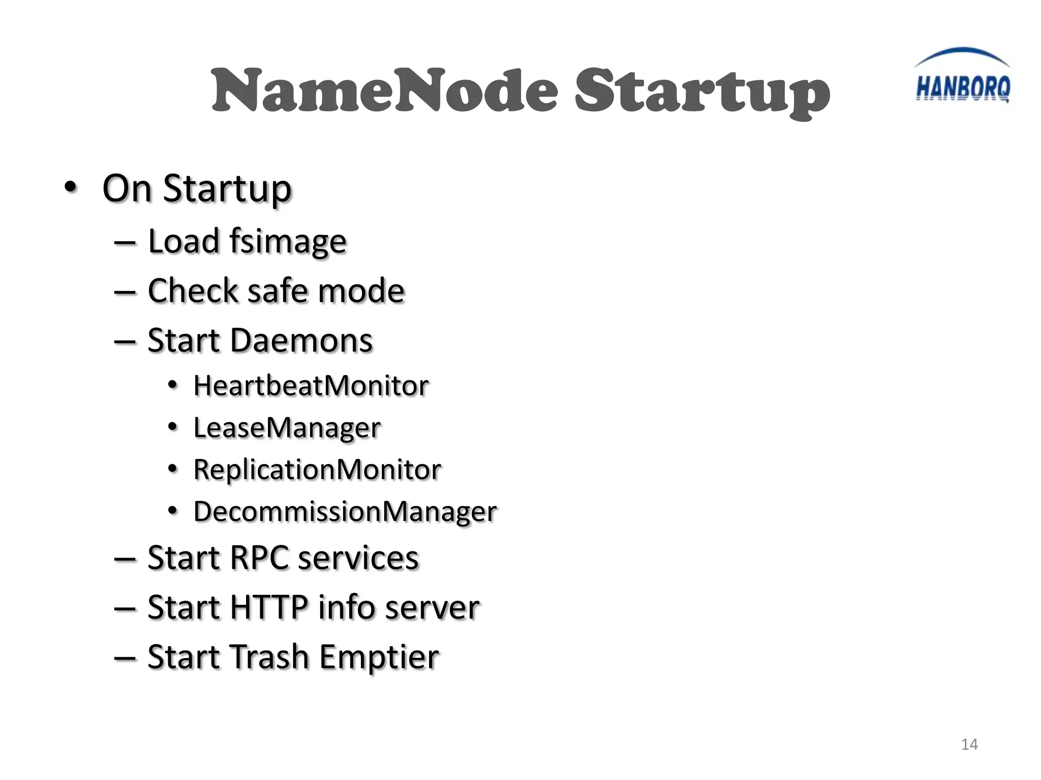 NameNode Startup
• On Startup
  – Load fsimage
  – Check safe mode
  – Start Daemons
     •   HeartbeatMonitor
     •   LeaseManager
     •   ReplicationMonitor
     •   DecommissionManager
  – Start RPC services
  – Start HTTP info server
  – Start Trash Emptier

                               14
 