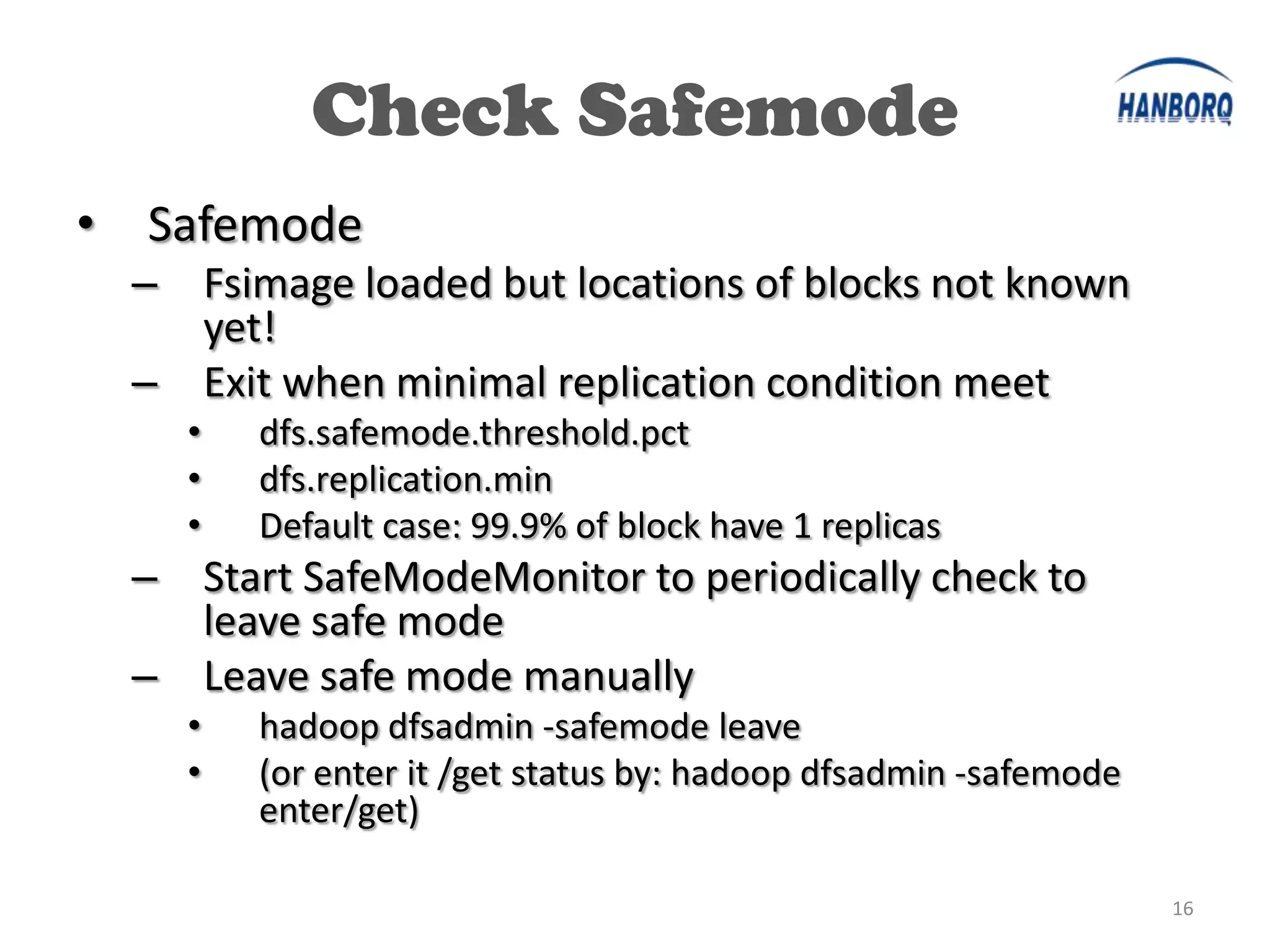Check Safemode
•   Safemode
    – Fsimage loaded but locations of blocks not known
      yet!
    – Exit when minimal replication condition meet
      •   dfs.safemode.threshold.pct
      •   dfs.replication.min
      •   Default case: 99.9% of block have 1 replicas
    – Start SafeModeMonitor to periodically check to
      leave safe mode
    – Leave safe mode manually
      •   hadoop dfsadmin -safemode leave
      •   (or enter it /get status by: hadoop dfsadmin -safemode
          enter/get)

                                                                   16
 