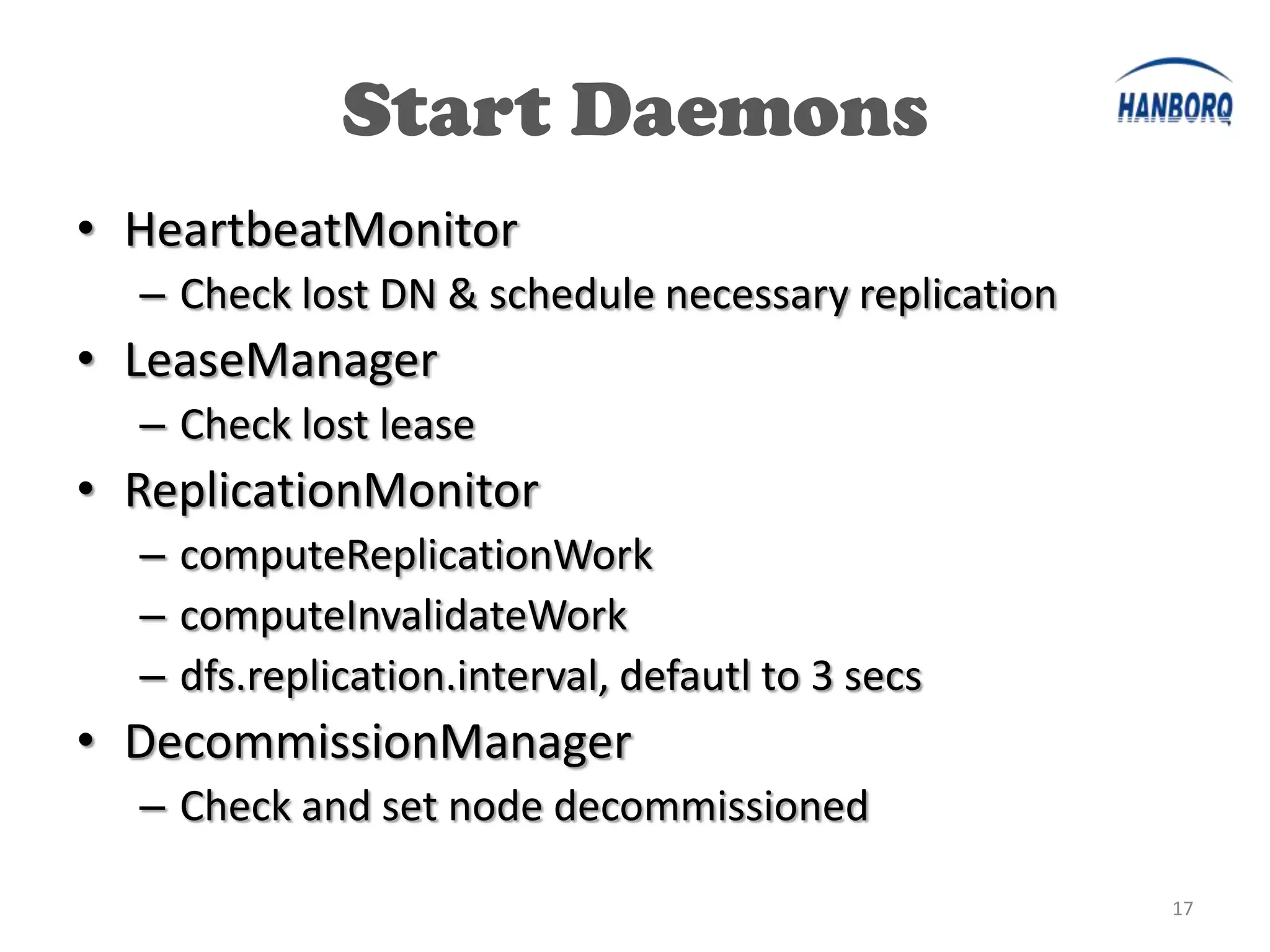 Start Daemons
• HeartbeatMonitor
  – Check lost DN & schedule necessary replication
• LeaseManager
  – Check lost lease
• ReplicationMonitor
  – computeReplicationWork
  – computeInvalidateWork
  – dfs.replication.interval, defautl to 3 secs
• DecommissionManager
  – Check and set node decommissioned

                                                     17
 