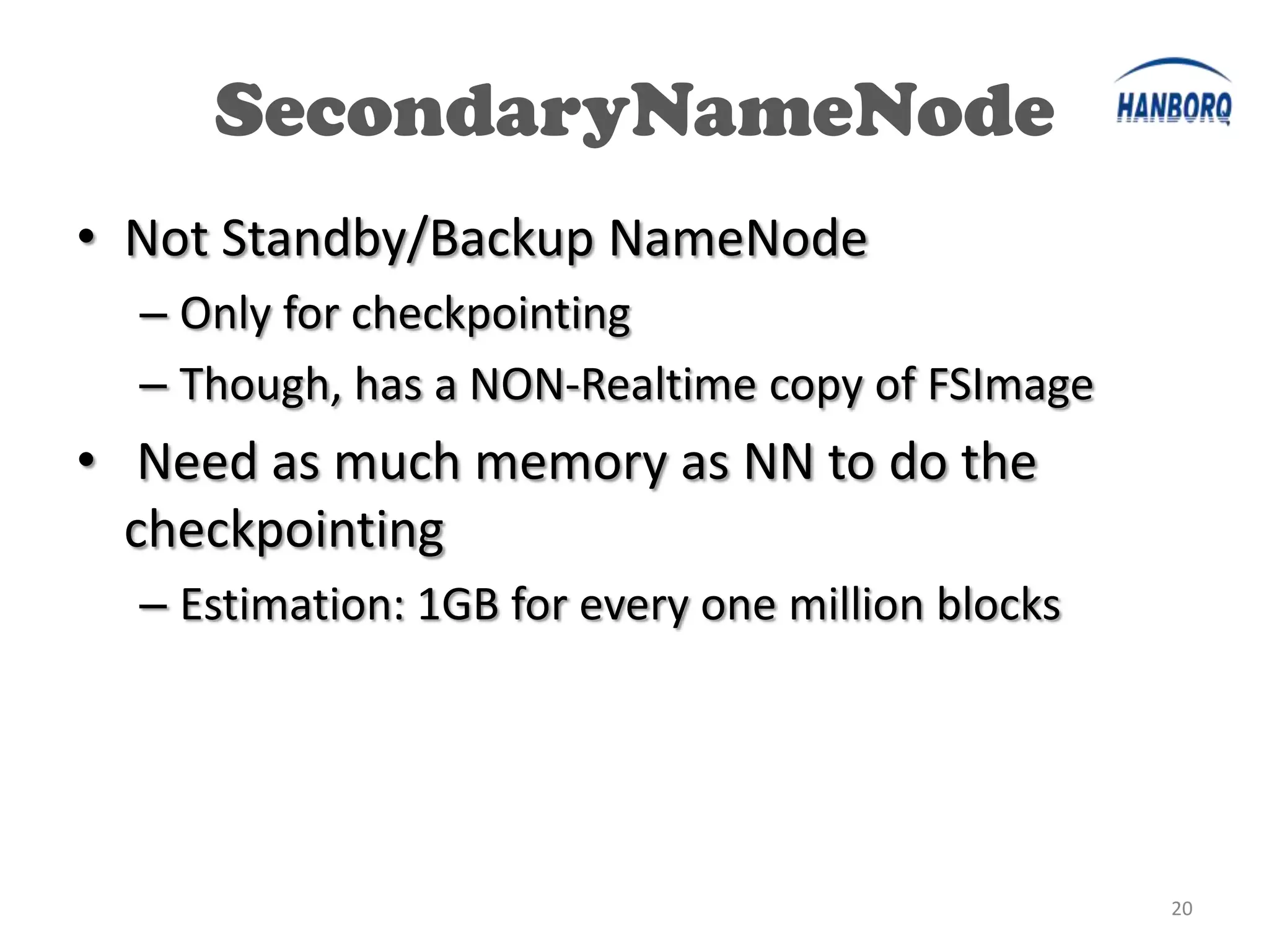 SecondaryNameNode
• Not Standby/Backup NameNode
  – Only for checkpointing
  – Though, has a NON-Realtime copy of FSImage
• Need as much memory as NN to do the
  checkpointing
  – Estimation: 1GB for every one million blocks




                                                   20
 
