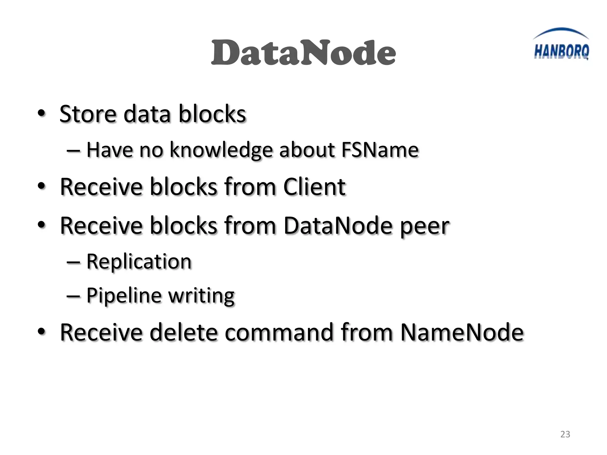 DataNode
• Store data blocks
  – Have no knowledge about FSName
• Receive blocks from Client
• Receive blocks from DataNode peer
  – Replication
  – Pipeline writing
• Receive delete command from NameNode


                                         23
 