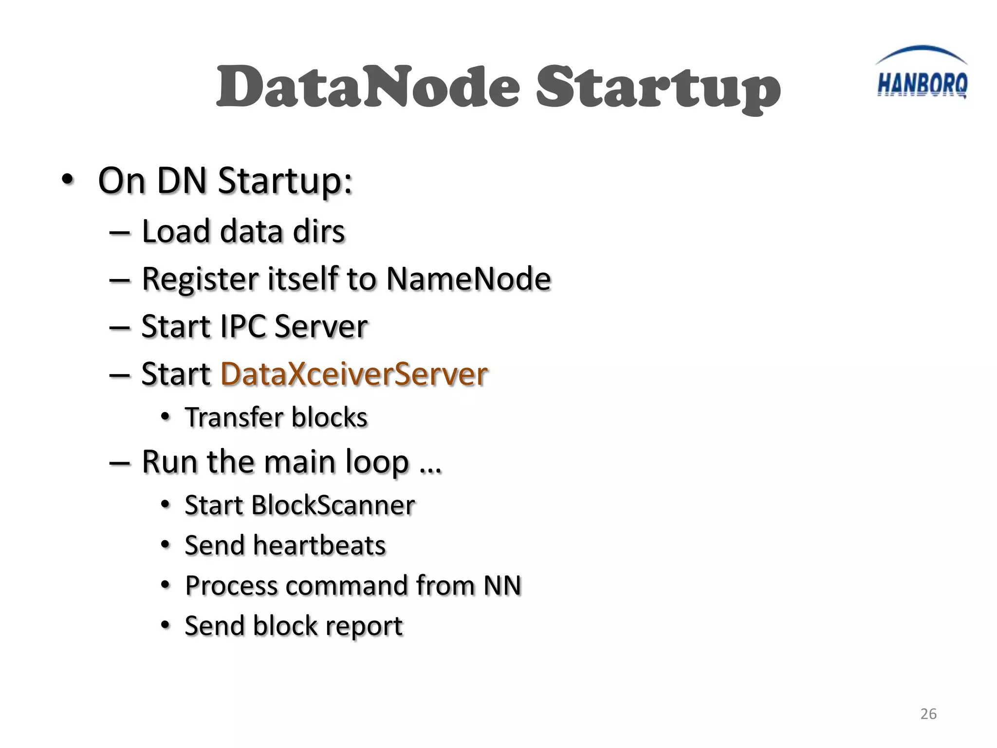 DataNode Startup
• On DN Startup:
  –   Load data dirs
  –   Register itself to NameNode
  –   Start IPC Server
  –   Start DataXceiverServer
       • Transfer blocks
  – Run the main loop …
       •   Start BlockScanner
       •   Send heartbeats
       •   Process command from NN
       •   Send block report

                                     26
 
