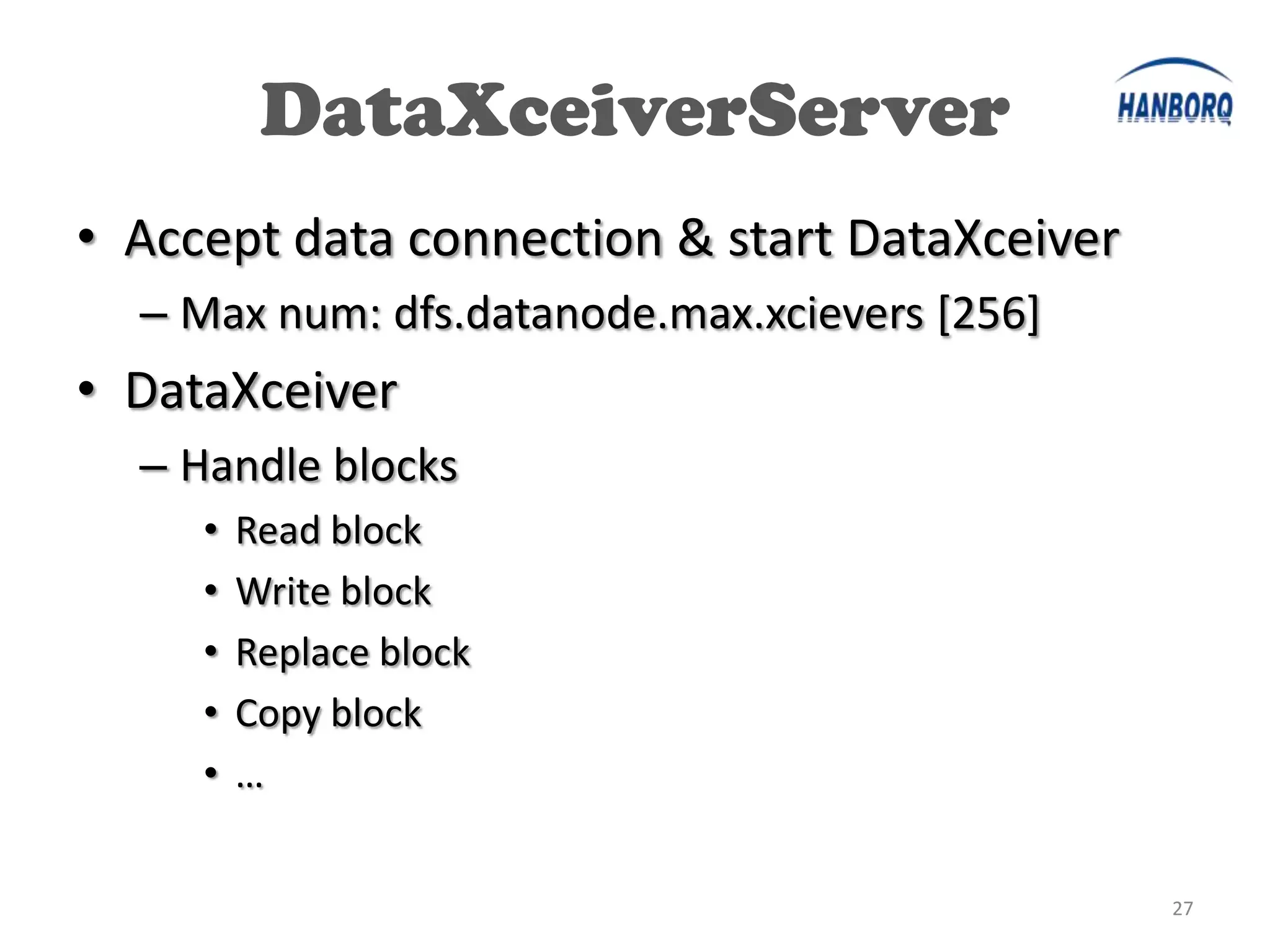 DataXceiverServer
• Accept data connection & start DataXceiver
  – Max num: dfs.datanode.max.xcievers [256]
• DataXceiver
  – Handle blocks
     •   Read block
     •   Write block
     •   Replace block
     •   Copy block
     •   …


                                               27
 