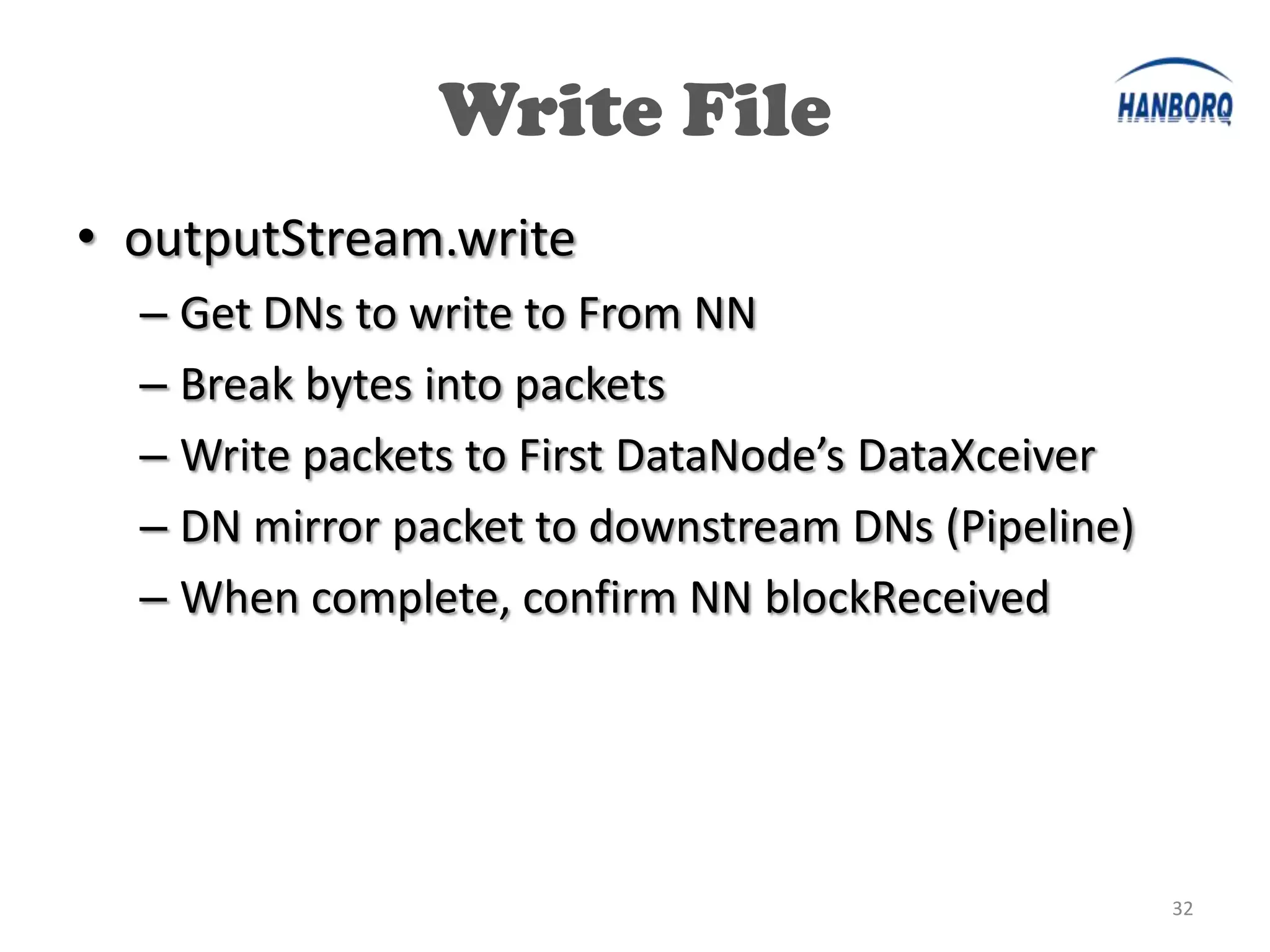 Write File
• outputStream.write
  – Get DNs to write to From NN
  – Break bytes into packets
  – Write packets to First DataNode’s DataXceiver
  – DN mirror packet to downstream DNs (Pipeline)
  – When complete, confirm NN blockReceived




                                                    32
 