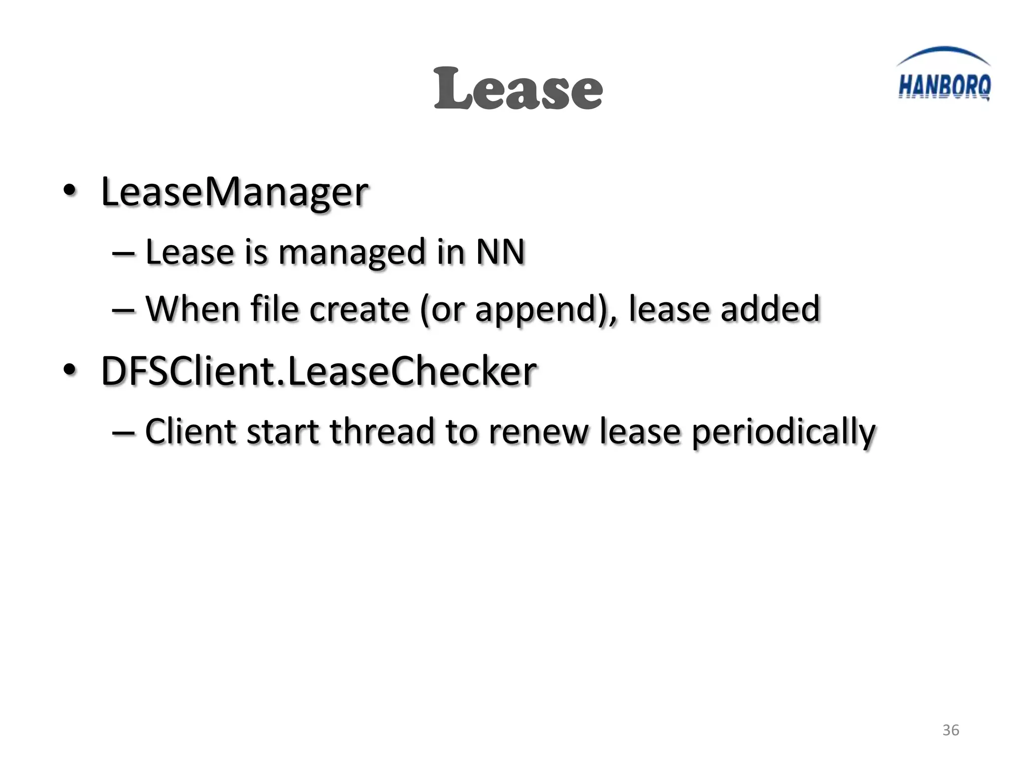 Lease
• LeaseManager
  – Lease is managed in NN
  – When file create (or append), lease added
• DFSClient.LeaseChecker
  – Client start thread to renew lease periodically




                                                      36
 