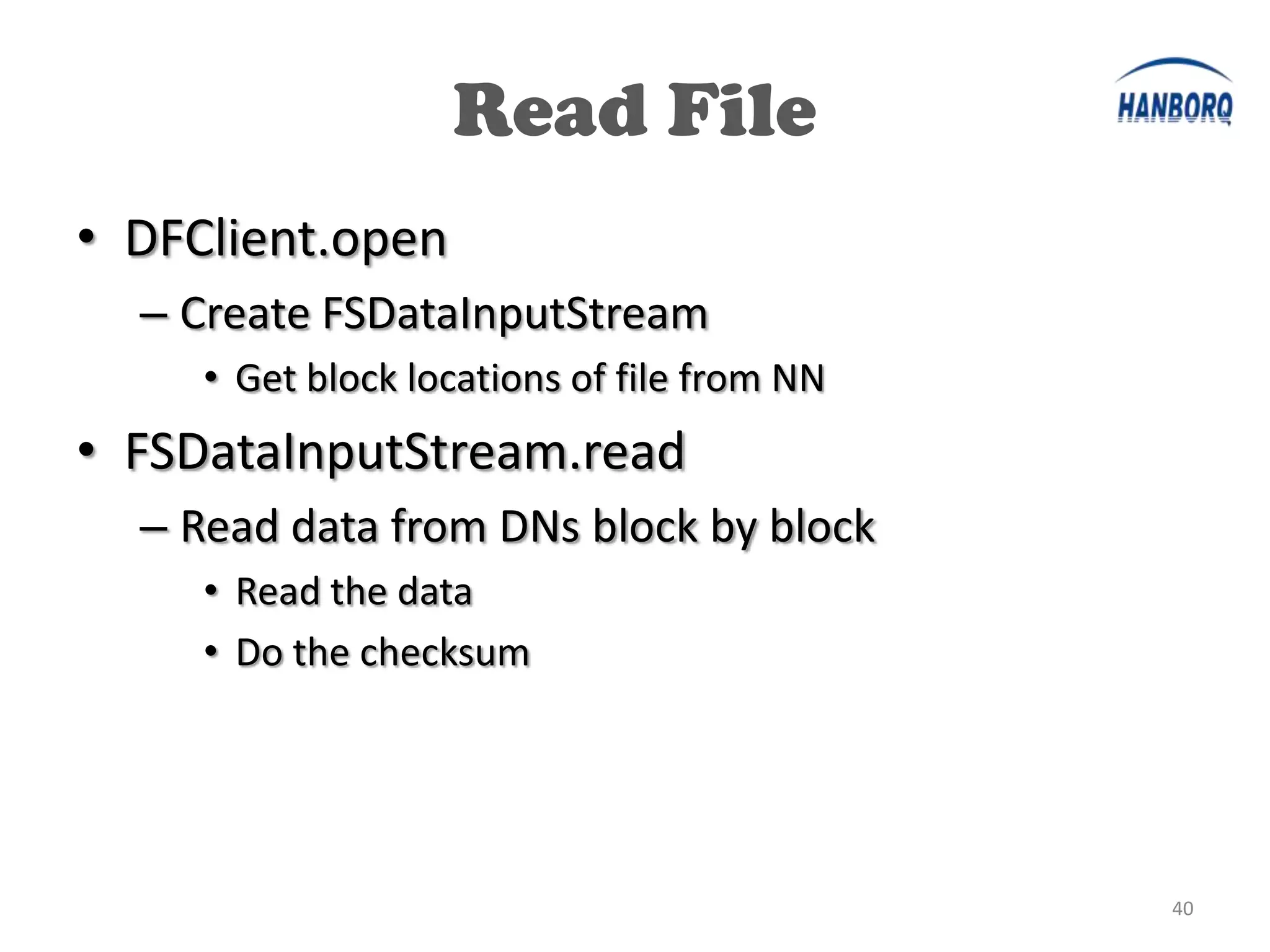 Read File
• DFClient.open
  – Create FSDataInputStream
     • Get block locations of file from NN
• FSDataInputStream.read
  – Read data from DNs block by block
     • Read the data
     • Do the checksum




                                             40
 