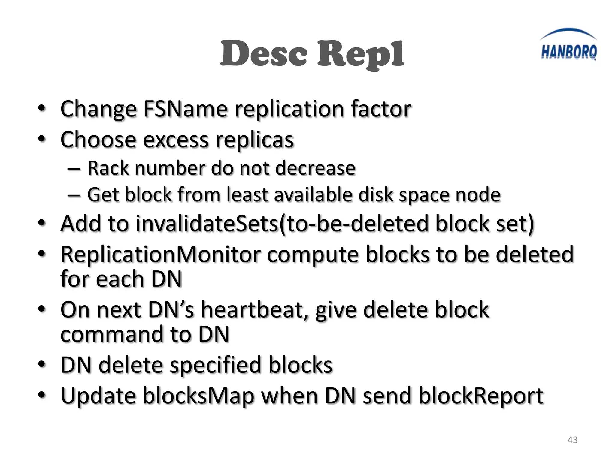 Desc Repl
• Change FSName replication factor
• Choose excess replicas
  – Rack number do not decrease
  – Get block from least available disk space node
• Add to invalidateSets(to-be-deleted block set)
• ReplicationMonitor compute blocks to be deleted
  for each DN
• On next DN’s heartbeat, give delete block
  command to DN
• DN delete specified blocks
• Update blocksMap when DN send blockReport
                                                     43
 