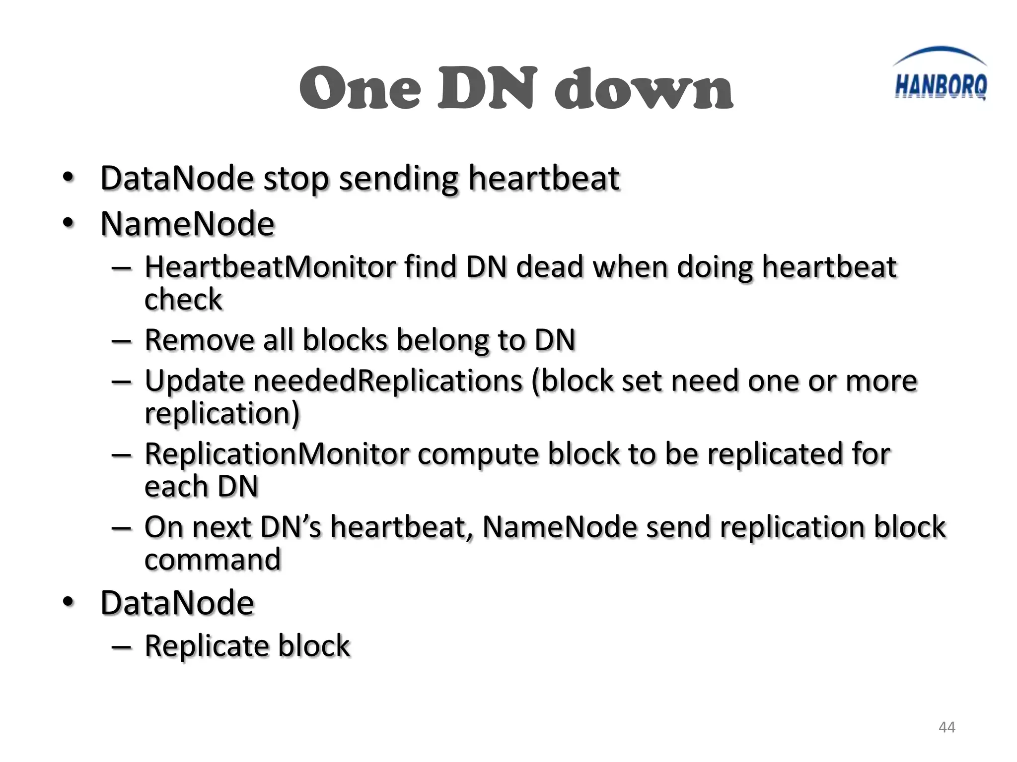 One DN down
• DataNode stop sending heartbeat
• NameNode
  – HeartbeatMonitor find DN dead when doing heartbeat
    check
  – Remove all blocks belong to DN
  – Update neededReplications (block set need one or more
    replication)
  – ReplicationMonitor compute block to be replicated for
    each DN
  – On next DN’s heartbeat, NameNode send replication block
    command
• DataNode
  – Replicate block

                                                          44
 