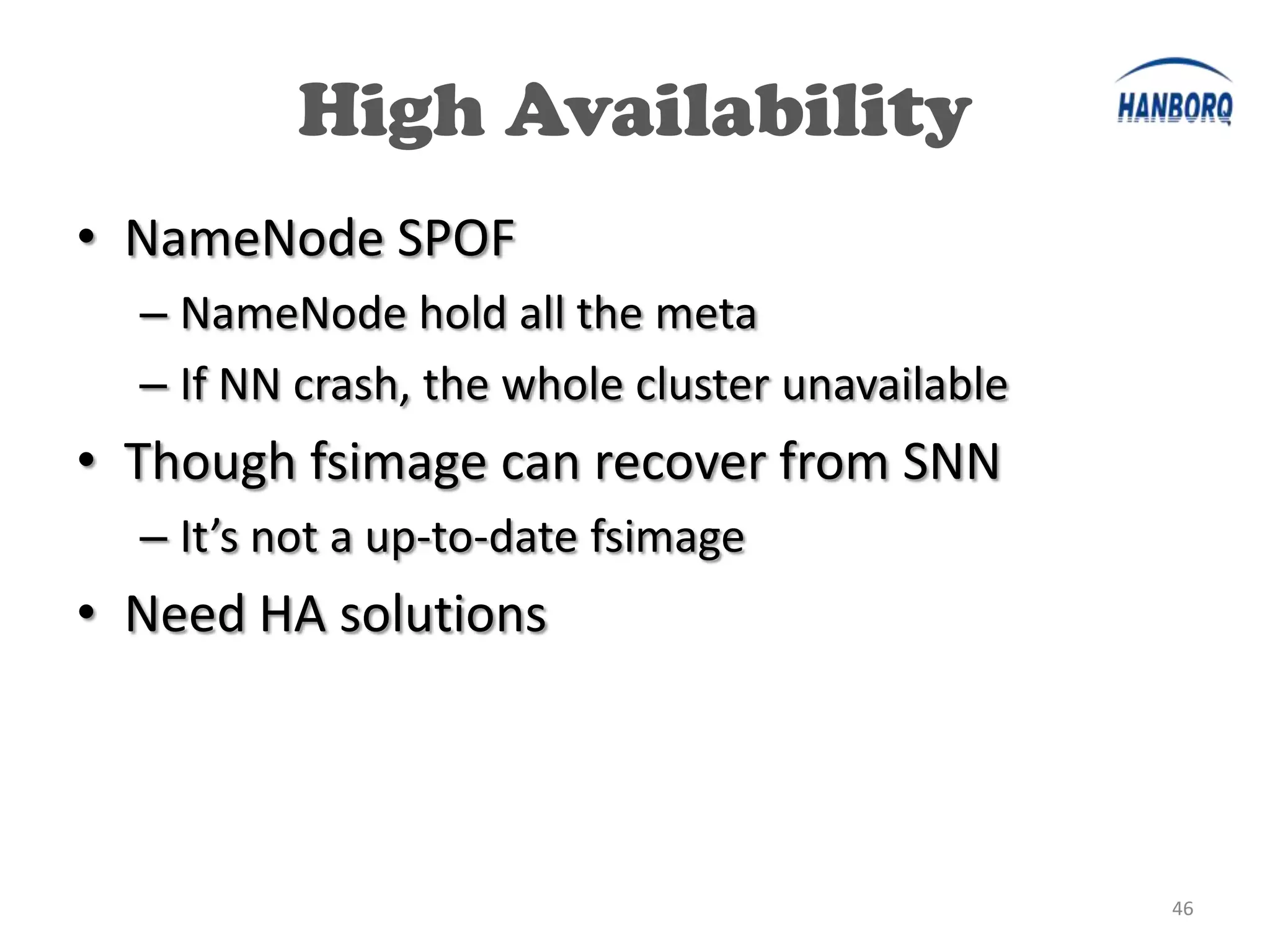 High Availability
• NameNode SPOF
  – NameNode hold all the meta
  – If NN crash, the whole cluster unavailable
• Though fsimage can recover from SNN
  – It’s not a up-to-date fsimage
• Need HA solutions




                                                 46
 