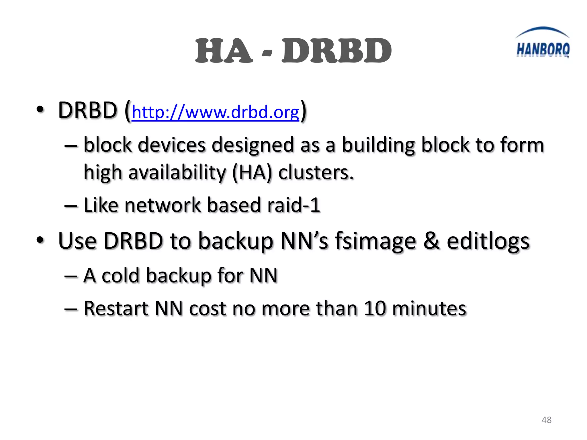 HA - DRBD
• DRBD (http://www.drbd.org)
   – block devices designed as a building block to form
     high availability (HA) clusters.
   – Like network based raid-1
• Use DRBD to backup NN’s fsimage & editlogs
   – A cold backup for NN
   – Restart NN cost no more than 10 minutes



                                                      48
 